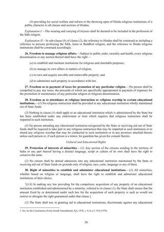 30
(b) providing for social welfare and reform or the throwing open of Hindu religious institutions of a
public character to all classes and sections of Hindus.
Explanation I.—The wearing and carrying of kirpans shall be deemed to be included in the profession of
the Sikh religion.
Explanation II.—In sub-clause (b) of clause (2), the reference to Hindus shall be construed as including a
reference to persons professing the Sikh, Jaina or Buddhist religion, and the reference to Hindu religious
institutions shall be construed accordingly.
26. Freedom to manage religious affairs.—Subject to public order, morality and health, every religious
denomination or any section thereof shall have the right—
(a) to establish and maintain institutions for religious and charitable purposes;
(b) to manage its own affairs in matters of religion;
(c) to own and acquire movable and immovable property; and
(d) to administer such property in accordance with law.
27. Freedom as to payment of taxes for promotion of any particular religion.—No person shall be
compelled to pay any taxes, the proceeds of which are specifically appropriated in payment of expenses for
the promotion or maintenance of any particular religion or religious denomination.
28. Freedom as to attendance at religious instruction or religious worship in certain educational
institutions.—(1) No religious instruction shall be provided in any educational institution wholly maintained
out of State funds.
(2) Nothing in clause (1) shall apply to an educational institution which is administered by the State but
has been established under any endowment or trust which requires that religious instruction shall be
imparted in such institution.
(3) No person attending any educational institution recognised by the State or receiving aid out of State
funds shall be required to take part in any religious instruction that may be imparted in such institution or to
attend any religious worship that may be conducted in such institution or in any premises attached thereto
unless such person or, if such person is a minor, his guardian has given his consent thereto.
Cultural and Educational Rights
29. Protection of interests of minorities.—(1) Any section of the citizens residing in the territory of
India or any part thereof having a distinct language, script or culture of its own shall have the right to
conserve the same.
(2) No citizen shall be denied admission into any educational institution maintained by the State or
receiving aid out of State funds on grounds only of religion, race, caste, language or any of them.
30. Right of minorities to establish and administer educational institutions.—(1) All minorities,
whether based on religion or language, shall have the right to establish and administer educational
institutions of their choice.
1
[(1A) In making any law providing for the compulsory acquisition of any property of an educational
institution established and administered by a minority, referred to in clause (1), the State shall ensure that the
amount fixed by or determined under such law for the acquisition of such property is such as would not
restrict or abrogate the right guaranteed under that clause.]
(2) The State shall not, in granting aid to educational institutions, discriminate against any educational
1. Ins. by the Constitution (Forty-fourth Amendment) Act, 1978, s. 4 (w.e.f. 19-6-1979).
 