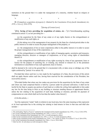 31
institution on the ground that it is under the management of a minority, whether based on religion or
language.
1
* * * * *
31. [Compulsory acquisition of property.]—Omitted by the Constitution (Forty-fourth Amendment) Act,
1978, s. 6 (w.e.f. 20-6-1979).
2
[Saving of Certain Laws]
3
[31A. Saving of laws providing for acquisition of estates, etc.—4
[(1) Notwithstanding anything
contained in article 13, no law providing for—
(a) the acquisition by the State of any estate or of any rights therein or the extinguishment or
modification of any such rights, or
(b) the taking over of the management of any property by the State for a limited period either in the
public interest or in order to secure the proper management of the property, or
(c) the amalgamation of two or more corporations either in the public interest or in order to secure
the proper management of any of the corporations, or
(d) the extinguishment or modification of any rights of managing agents, secretaries and treasurers,
managing directors, directors or managers of corporations, or of any voting rights of shareholders
thereof, or
(e) the extinguishment or modification of any rights accruing by virtue of any agreement, lease or
licence for the purpose of searching for, or winning, any mineral or mineral oil, or the premature
termination or cancellation of any such agreement, lease or licence,
shall be deemed to be void on the ground that it is inconsistent with, or takes away or abridges any of the
rights conferred by 5
[article 14 or article 19]:
Provided that where such law is a law made by the Legislature of a State, the provisions of this article
shall not apply thereto unless such law, having been reserved for the consideration of the President, has
received his assent:]
6
[Provided further that where any law makes any provision for the acquisition by the State of any estate
and where any land comprised therein is held by a person under his personal cultivation, it shall not be
lawful for the State to acquire any portion of such land as is within the ceiling limit applicable to him under
any law for the time being in force or any building or structure standing thereon or appurtenant thereto,
unless the law relating to the acquisition of such land, building or structure, provides for payment of
compensation at a rate which shall not be less than the market value thereof.]
(2) In this article,—
7
[(a) the expression ―estate‖ shall, in relation to any local area, have the same meaning as that expression
or its local equivalent has in the existing law relating to land tenures in force in that area and shall also
include—
1. The sub-heading ―Right to Property‖ omitted by the Constitution (Forty-fourth Amendment) Act, 1978, s. 5 (w.e.f. 20-6-1979).
2. Ins. by the Constitution (Forty-second Amendment) Act, 1976, s. 3 (w.e.f. 3-1-1977).
3. Ins. by the Constitution (First Amendment) Act, 1951, s. 4 (with retrospective effect).
4. Subs. by the Constitution (Fourth Amendment) Act, 1955, s. 3, for cl. (1) (with retrospective effect).
5. Subs. by the Constitution (Forty-fourth Amendment) Act, 1978, s. 7 for ―article 14, article 19 or article 31‖ (w.e.f. 20-6-1979).
6. Ins. by the Constitution (Seventeenth Amendment) Act, 1964, s. 2 (w.e.f. 20-6-1964).
7. Subs. by ibid., for sub-clause (a) (with retrospective effect).
 