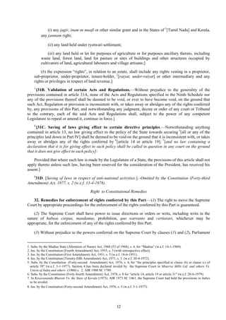 32
(i) any jagir, inam or muafi or other similar grant and in the States of 1
[Tamil Nadu] and Kerala,
any janmam right;
(ii) any land held under ryotwari settlement;
(iii) any land held or let for purposes of agriculture or for purposes ancillary thereto, including
waste land, forest land, land for pasture or sites of buildings and other structures occupied by
cultivators of land, agricultural labourers and village artisans;]
(b) the expression ―rights‖, in relation to an estate, shall include any rights vesting in a proprietor,
sub-proprietor, under-proprietor, tenure-holder, 2
[raiyat, under-raiyat] or other intermediary and any
rights or privileges in respect of land revenue.]
3
[31B. Validation of certain Acts and Regulations.—Without prejudice to the generality of the
provisions contained in article 31A, none of the Acts and Regulations specified in the Ninth Schedule nor
any of the provisions thereof shall be deemed to be void, or ever to have become void, on the ground that
such Act, Regulation or provision is inconsistent with, or takes away or abridges any of the rights conferred
by, any provisions of this Part, and notwithstanding any judgment, decree or order of any court or Tribunal
to the contrary, each of the said Acts and Regulations shall, subject to the power of any competent
Legislature to repeal or amend it, continue in force.]
4
[31C. Saving of laws giving effect to certain directive principles.—Notwithstanding anything
contained in article 13, no law giving effect to the policy of the State towards securing 5
[all or any of the
principles laid down in Part IV] shall be deemed to be void on the ground that it is inconsistent with, or takes
away or abridges any of the rights conferred by 6
[article 14 or article 19]; 7
[and no law containing a
declaration that it is for giving effect to such policy shall be called in question in any court on the ground
that it does not give effect to such policy]:
Provided that where such law is made by the Legislature of a State, the provisions of this article shall not
apply thereto unless such law, having been reserved for the consideration of the President, has received his
assent.]
8
31D. [Saving of laws in respect of anti-national activities.].–Omitted by the Constitution (Forty-third
Amendment) Act, 1977, s. 2 (w.e.f. 13-4-1978).
Right to Constitutional Remedies
32. Remedies for enforcement of rights conferred by this Part.—(1) The right to move the Supreme
Court by appropriate proceedings for the enforcement of the rights conferred by this Part is guaranteed.
(2) The Supreme Court shall have power to issue directions or orders or writs, including writs in the
nature of habeas corpus, mandamus, prohibition, quo warranto and certiorari, whichever may be
appropriate, for the enforcement of any of the rights conferred by this Part.
(3) Without prejudice to the powers conferred on the Supreme Court by clauses (1) and (2), Parliament
1. Subs. by the Madras State (Alteration of Name) Act, 1968 (53 of 1968), s. 4, for ―Madras‖ (w.e.f. 14-1-1969).
2. Ins. by the Constitution (Fourth Amendment) Act, 1955, s. 3 (with retrospective effect).
3. Ins. by the Constitution (First Amendment) Act, 1951, s. 5 (w.e.f. 18-6-1951).
4. Ins. by the Constitution (Twenty-fifth Amendment) Act, 1971, s. 3. (w.e.f. 20-4-1972).
5. Subs. by the Constitution (Forty-second Amendment) Act, 1976, s. 4, for ―the principles specified in clause (b) or clause (c) of
article 39‖ (w.e.f. 3-1-1977). Section 4 has been declared invalid by the Supreme Court in Minerva Mills Ltd. and others Vs.
Union of India and others (1980) s. 2, AIR 1980 SC 1789.
6. Subs. by the Constitution (Forty-fourth Amendment) Act, 1978, s. 8 for ―article 14, article 19 or article 31‖ (w.e.f. 20-6-1979).
7. In Kesavananda Bharati Vs. the State of Kerala (1973). AIR 1973 SC 1461, the Supreme Court had held the provisions in italics
to be invalid.
8. Ins. by the Constitution (Forty-second Amendment) Act, 1976, s. 5 (w.e.f. 3-1-1977).
 