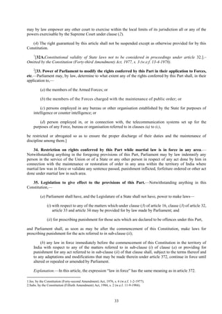 33
may by law empower any other court to exercise within the local limits of its jurisdiction all or any of the
powers exercisable by the Supreme Court under clause (2).
(4) The right guaranteed by this article shall not be suspended except as otherwise provided for by this
Constitution.
1
[32A.Constitutional validity of State laws not to be considered in proceedings under article 32.].–
Omitted by the Constitution (Forty-third Amendment) Act, 1977, s. 3 (w.e.f. 13-4-1978).
2
[33. Power of Parliament to modify the rights conferred by this Part in their application to Forces,
etc.—Parliament may, by law, determine to what extent any of the rights conferred by this Part shall, in their
application to,—
(a) the members of the Armed Forces; or
(b) the members of the Forces charged with the maintenance of public order; or
(c) persons employed in any bureau or other organisation established by the State for purposes of
intelligence or counter intelligence; or
(d) person employed in, or in connection with, the telecommunication systems set up for the
purposes of any Force, bureau or organisation referred to in clauses (a) to (c),
be restricted or abrogated so as to ensure the proper discharge of their duties and the maintenance of
discipline among them.]
34. Restriction on rights conferred by this Part while martial law is in force in any area.—
Notwithstanding anything in the foregoing provisions of this Part, Parliament may by law indemnify any
person in the service of the Union or of a State or any other person in respect of any act done by him in
connection with the maintenance or restoration of order in any area within the territory of India where
martial law was in force or validate any sentence passed, punishment inflicted, forfeiture ordered or other act
done under martial law in such area.
35. Legislation to give effect to the provisions of this Part.—Notwithstanding anything in this
Constitution,—
(a) Parliament shall have, and the Legislature of a State shall not have, power to make laws—
(i) with respect to any of the matters which under clause (3) of article 16, clause (3) of article 32,
article 33 and article 34 may be provided for by law made by Parliament; and
(ii) for prescribing punishment for those acts which are declared to be offences under this Part,
and Parliament shall, as soon as may be after the commencement of this Constitution, make laws for
prescribing punishment for the acts referred to in sub-clause (ii);
(b) any law in force immediately before the commencement of this Constitution in the territory of
India with respect to any of the matters referred to in sub-clause (i) of clause (a) or providing for
punishment for any act referred to in sub-clause (ii) of that clause shall, subject to the terms thereof and
to any adaptations and modifications that may be made therein under article 372, continue in force until
altered or repealed or amended by Parliament.
Explanation.—In this article, the expression ―law in force‖ has the same meaning as in article 372.
1.Ins. by the Constitution (Forty-second Amendment) Act, 1976, s. 6 (w.e.f. 1-2-1977).
2.Subs. by the Constitution (Fiftieth Amendment) Act, 1984, s. 2 (w.e.f. 11-9-1984).
 