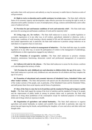 35
and endow them with such powers and authority as may be necessary to enable them to function as units of
self-government.
41. Right to work, to education and to public assistance in certain cases.—The State shall, within the
limits of its economic capacity and development, make effective provision for securing the right to work, to
education and to public assistance in cases of unemployment, old age, sickness and disablement, and in other
cases of undeserved want.
42. Provision for just and humane conditions of work and maternity relief.—The State shall make
provision for securing just and humane conditions of work and for maternity relief.
43. Living wage, etc., for workers.—The State shall endeavour to secure, by suitable legislation or
economic organisation or in any other way, to all workers, agricultural, industrial or otherwise, work, a
living wage, conditions of work ensuring a decent standard of life and full enjoyment of leisure and social
and cultural opportunities and, in particular, the State shall endeavour to promote cottage industries on an
individual or co-operative basis in rural areas.
1
[43A. Participation of workers in management of industries.—The State shall take steps, by suitable
legislation or in any other way, to secure the participation of workers in the management of undertakings,
establishments or other organisations engaged in any industry.]
2
[43B. Promotion of co-operative societies.—The State shall endeavour to promote voluntary
formation, autonomous functioning, democratic control and professional management of co-operative
societies.]
44. Uniform civil code for the citizens.—The State shall endeavour to secure for the citizens a uniform
civil code throughout the territory of India.
3
[45. Provision for early childhood care and education to children below the age of six years.—The
State shall endeavour to provide early childhood care and education for all children until they complete the
age of six years.]
46. Promotion of educational and economic interests of Scheduled Castes, Scheduled Tribes and
other weaker sections.—The State shall promote with special care the educational and economic interests
of the weaker sections of the people, and, in particular, of the Scheduled Castes and the Scheduled Tribes,
and shall protect them from social injustice and all forms of exploitation.
47. Duty of the State to raise the level of nutrition and the standard of living and to improve public
health.—The State shall regard the raising of the level of nutrition and the standard of living of its people
and the improvement of public health as among its primary duties and, in particular, the State shall
endeavour to bring about prohibition of the consumption except for medicinal purposes of intoxicating
drinks and of drugs which are injurious to health.
48. Organisation of agriculture and animal husbandry.—The State shall endeavour to organise
agriculture and animal husbandry on modern and scientific lines and shall, in particular, take steps for
preserving and improving the breeds, and prohibiting the slaughter, of cows and calves and other milch and
draught cattle.
1. Ins. by the Constitution (Forty-second Amendment) Act, 1976, s. 9 (w.e.f. 3-1-1977).
2. Ins. by the Constitution (Ninety-seventh Amendment) Act, 2011, s. 3 (w.e.f. 15-2-2012).
3. Subs. by the Constitution (Eighty-sixth Amendment) Act, 2002, s. 3 for art. 45 (w.e.f. 1-4-2010).
 