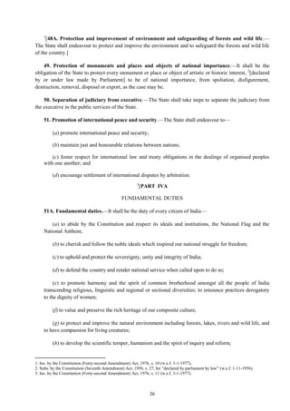 36
1
[48A. Protection and improvement of environment and safeguarding of forests and wild life.—
The State shall endeavour to protect and improve the environment and to safeguard the forests and wild life
of the country.]
49. Protection of monuments and places and objects of national importance.—It shall be the
obligation of the State to protect every monument or place or object of artistic or historic interest, 2
[declared
by or under law made by Parliament] to be of national importance, from spoliation, disfigurement,
destruction, removal, disposal or export, as the case may be.
50. Separation of judiciary from executive.—The State shall take steps to separate the judiciary from
the executive in the public services of the State.
51. Promotion of international peace and security.—The State shall endeavour to—
(a) promote international peace and security;
(b) maintain just and honourable relations between nations;
(c) foster respect for international law and treaty obligations in the dealings of organised peoples
with one another; and
(d) encourage settlement of international disputes by arbitration.
3
[PART IVA
FUNDAMENTAL DUTIES
51A. Fundamental duties.—It shall be the duty of every citizen of India—
(a) to abide by the Constitution and respect its ideals and institutions, the National Flag and the
National Anthem;
(b) to cherish and follow the noble ideals which inspired our national struggle for freedom;
(c) to uphold and protect the sovereignty, unity and integrity of India;
(d) to defend the country and render national service when called upon to do so;
(e) to promote harmony and the spirit of common brotherhood amongst all the people of India
transcending religious, linguistic and regional or sectional diversities; to renounce practices derogatory
to the dignity of women;
(f) to value and preserve the rich heritage of our composite culture;
(g) to protect and improve the natural environment including forests, lakes, rivers and wild life, and
to have compassion for living creatures;
(h) to develop the scientific temper, humanism and the spirit of inquiry and reform;
1. Ins. by the Constitution (Forty-second Amendment) Act, 1976, s. 10 (w.e.f. 3-1-1977).
2. Subs. by the Constitution (Seventh Amendment) Act, 1956, s. 27, for ―declared by parliament by law‖ (w.e.f. 1-11-1956).
3. Ins. by the Constitution (Forty-second Amendment) Act, 1976, s. 11 (w.e.f. 3-1-1977).
 