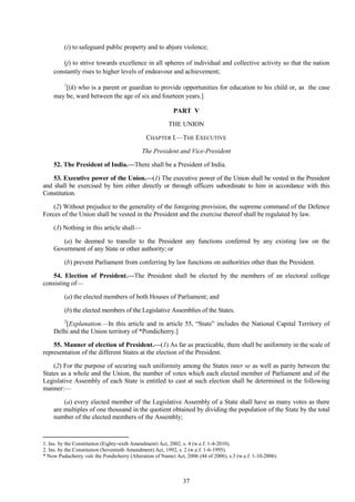 37
(i) to safeguard public property and to abjure violence;
(j) to strive towards excellence in all spheres of individual and collective activity so that the nation
constantly rises to higher levels of endeavour and achievement;
1
[(k) who is a parent or guardian to provide opportunities for education to his child or, as the case
may be, ward between the age of six and fourteen years.]
PART V
THE UNION
CHAPTER I.—THE EXECUTIVE
The President and Vice-President
52. The President of India.—There shall be a President of India.
53. Executive power of the Union.—(1) The executive power of the Union shall be vested in the President
and shall be exercised by him either directly or through officers subordinate to him in accordance with this
Constitution.
(2) Without prejudice to the generality of the foregoing provision, the supreme command of the Defence
Forces of the Union shall be vested in the President and the exercise thereof shall be regulated by law.
(3) Nothing in this article shall—
(a) be deemed to transfer to the President any functions conferred by any existing law on the
Government of any State or other authority; or
(b) prevent Parliament from conferring by law functions on authorities other than the President.
54. Election of President.—The President shall be elected by the members of an electoral college
consisting of—
(a) the elected members of both Houses of Parliament; and
(b) the elected members of the Legislative Assemblies of the States.
2
[Explanation.—In this article and in article 55, ―State‖ includes the National Capital Territory of
Delhi and the Union territory of *Pondicherry.]
55. Manner of election of President.—(1) As far as practicable, there shall be uniformity in the scale of
representation of the different States at the election of the President.
(2) For the purpose of securing such uniformity among the States inter se as well as parity between the
States as a whole and the Union, the number of votes which each elected member of Parliament and of the
Legislative Assembly of each State is entitled to cast at such election shall be determined in the following
manner:—
(a) every elected member of the Legislative Assembly of a State shall have as many votes as there
are multiples of one thousand in the quotient obtained by dividing the population of the State by the total
number of the elected members of the Assembly;
1. Ins. by the Constitution (Eighty-sixth Amendment) Act, 2002, s. 4 (w.e.f. 1-4-2010).
2. Ins. by the Constitution (Seventieth Amendment) Act, 1992, s. 2 (w.e.f. 1-6-1995).
* Now Puducherry vide the Pondicherry (Alteration of Name) Act, 2006 (44 of 2006), s.3 (w.e.f. 1-10-2006).
 