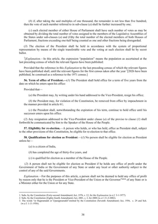 38
(b) if, after taking the said multiples of one thousand, the remainder is not less than five hundred,
then the vote of each member referred to in sub-clause (a) shall be further increased by one;
(c) each elected member of either House of Parliament shall have such number of votes as may be
obtained by dividing the total number of votes assigned to the members of the Legislative Assemblies of
the States under sub-clauses (a) and (b)by the total number of the elected members of both Houses of
Parliament, fractions exceeding one-half being counted as one and other fractions being disregarded.
(3) The election of the President shall be held in accordance with the system of proportional
representation by means of the single transferable vote and the voting at such election shall be by secret
ballot.
1
[Explanation.—In this article, the expression ―population‖ means the population as ascertained at the
last preceding census of which the relevant figures have been published:
Provided that the reference in this Explanation to the last preceding census of which the relevant figures
have been published shall, until the relevant figures for the first census taken after the year 2
[2026 have been
published, be construed as a reference to the 1971 census.]
56. Term of office of President.—(1) The President shall hold office for a term of five years from the
date on which he enters upon his office:
Provided that—
(a) the President may, by writing under his hand addressed to the Vice-President, resign his office;
(b) the President may, for violation of the Constitution, be removed from office by impeachment in
the manner provided in article 61;
(c) the President shall, notwithstanding the expiration of his term, continue to hold office until his
successor enters upon his office.
(2) Any resignation addressed to the Vice-President under clause (a) of the proviso to clause (1) shall
forthwith be communicated by him to the Speaker of the House of the People.
57. Eligibility for re-election.—A person who holds, or who has held, office as President shall, subject
to the other provisions of this Constitution, be eligible for re-election to that office.
58. Qualifications for election as President.—(1) No person shall be eligible for election as President
unless he—
(a) is a citizen of India,
(b) has completed the age of thirty-five years, and
(c) is qualified for election as a member of the House of the People.
(2) A person shall not be eligible for election as President if he holds any office of profit under the
Government of India or the Government of any State or under any local or other authority subject to the
control of any of the said Governments.
Explanation.—For the purposes of this article, a person shall not be deemed to hold any office of profit
by reason only that he is the President or Vice-President of the Union or the Governor3
*** of any State or is
a Minister either for the Union or for any State.
1. Subs. by the Constitution (Forty-second Amendment) Act, 1976, s. 12, for the Explanation (w.e.f. 3-1-1977).
2. Subs. by the Constitution (Eighty-fourth Amendment) Act, 2001, s. 2, for 2000 (w.e.f. 21-2-2002).
3. The words ―or Rajpramukh or Uparajpramukh‖omitted by the Constitution (Seventh Amendment) Act, 1956, s. 29 and Sch.
(w.e.f. 1-11-1956).
 
