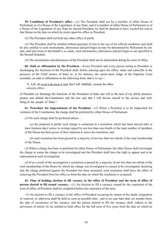 39
59. Conditions of President's office.—(1) The President shall not be a member of either House of
Parliament or of a House of the Legislature of any State, and if a member of either House of Parliament or of
a House of the Legislature of any State be elected President, he shall be deemed to have vacated his seat in
that House on the date on which he enters upon his office as President.
(2) The President shall not hold any other office of profit.
(3) The President shall be entitled without payment of rent to the use of his official residences and shall
be also entitled to such emoluments, allowances and privileges as may be determined by Parliament by law
and, until provision in that behalf is so made, such emoluments, allowances and privileges as are specified in
the Second Schedule.
(4) The emoluments and allowances of the President shall not be diminished during his term of office.
60. Oath or affirmation by the President.—Every President and every person acting as President or
discharging the functions of the President shall, before entering upon his office, make and subscribe in the
presence of the Chief Justice of India or, in his absence, the senior-most Judge of the Supreme Court
available, an oath or affirmation in the following form, that is to say—
―I, A.B., do swear in the name of God that I will faithfully execute the office
solemnly affirm
of President (or discharge the functions of the President) of India and will to the best of my ability preserve,
protect and defend the Constitution and the law and that I will devote myself to the service and well-
being of the people of India.".
61. Procedure for impeachment of the President.—(1) When a President is to be impeached for
violation of the Constitution, the charge shall be preferred by either House of Parliament.
(2) No such charge shall be preferred unless—
(a) the proposal to prefer such charge is contained in a resolution which has been moved after at
least fourteen days' notice in writing signed by not less than one-fourth of the total number of members
of the House has been given of their intention to move the resolution, and
(b) such resolution has been passed by a majority of not less than two-thirds of the total membership
of the House.
(3) When a charge has been so preferred by either House of Parliament, the other House shall investigate
the charge or cause the charge to be investigated and the President shall have the right to appear and to be
represented at such investigation.
(4) If as a result of the investigation a resolution is passed by a majority of not less than two-thirds of the
total membership of the House by which the charge was investigated or caused to be investigated, declaring
that the charge preferred against the President has been sustained, such resolution shall have the effect of
removing the President from his office as from the date on which the resolution is so passed.
62. Time of holding election to fill vacancy in the office of President and the term of office of
person elected to fill casual vacancy.—(1) An election to fill a vacancy caused by the expiration of the
term of office of President shall be completed before the expiration of the term.
(2) An election to fill a vacancy in the office of President occurring by reason of his death, resignation
or removal, or otherwise shall be held as soon as possible after, and in no case later than six months from,
the date of occurrence of the vacancy; and the person elected to fill the vacancy shall, subject to the
provisions of article 56, be entitled to hold office for the full term of five years from the date on which he
 