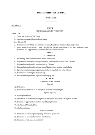 4
THE CONSTITUTION OF INDIA
____________
CONTENTS
____________
PREAMBLE
PART I
THE UNION AND ITS TERRITORY
ARTICLES
1. Name and territory of the Union.
2. Admission or establishment of new States.
2A. [Omitted.]
3. Formation of new States and alteration of areas, boundaries or names of existing States.
4. Laws made under articles 2 and 3 to provide for the amendment of the First and the Fourth
Schedules and supplemental, incidental and consequential matters.
PART II
CITIZENSHIP
5. Citizenship at the commencement of the Constitution.
6. Rights of citizenship of certain persons who have migrated to India from Pakistan.
7. Rights of citizenship of certain migrants to Pakistan.
8. Rights of citizenship of certain persons of Indian origin residing outside India.
9. Persons voluntarily acquiring citizenship of a foreign State not to be citizens.
10. Continuance of the rights of citizenship.
11. Parliament to regulate the right of citizenship by law.
PART III
FUNDAMENTAL RIGHTS
General
12. Definition.
13. Laws inconsistent with or in derogation of the fundamental rights.
Right to Equality
14. Equality before law.
15. Prohibition of discrimination on grounds of religion, race, caste, sex or place of birth.
16. Equality of opportunity in matters of public employment.
17. Abolition of Untouchability.
18. Abolition of titles.
Right to Freedom
19. Protection of certain rights regarding freedom of speech, etc.
20. Protection in respect of conviction for offences.
21. Protection of life and personal liberty.
 