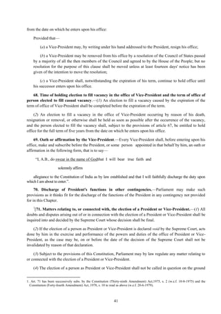 41
from the date on which he enters upon his office:
Provided that—
(a) a Vice-President may, by writing under his hand addressed to the President, resign his office;
(b) a Vice-President may be removed from his office by a resolution of the Council of States passed
by a majority of all the then members of the Council and agreed to by the House of the People; but no
resolution for the purpose of this clause shall be moved unless at least fourteen days' notice has been
given of the intention to move the resolution;
(c) a Vice-President shall, notwithstanding the expiration of his term, continue to hold office until
his successor enters upon his office.
68. Time of holding election to fill vacancy in the office of Vice-President and the term of office of
person elected to fill casual vacancy.—(1) An election to fill a vacancy caused by the expiration of the
term of office of Vice-President shall be completed before the expiration of the term.
(2) An election to fill a vacancy in the office of Vice-President occurring by reason of his death,
resignation or removal, or otherwise shall be held as soon as possible after the occurrence of the vacancy,
and the person elected to fill the vacancy shall, subject to the provisions of article 67, be entitled to hold
office for the full term of five years from the date on which he enters upon his office.
69. Oath or affirmation by the Vice-President.—Every Vice-President shall, before entering upon his
office, make and subscribe before the President, or some person appointed in that behalf by him, an oath or
affirmation in the following form, that is to say—
―I, A.B., do swear in the name of Godthat I will bear true faith and
solemnly affirm
allegiance to the Constitution of India as by law established and that I will faithfully discharge the duty upon
which I am about to enter.‖.
70. Discharge of President's functions in other contingencies.—Parliament may make such
provisions as it thinks fit for the discharge of the functions of the President in any contingency not provided
for in this Chapter.
1
[71. Matters relating to, or connected with, the election of a President or Vice-President.—(1) All
doubts and disputes arising out of or in connection with the election of a President or Vice-President shall be
inquired into and decided by the Supreme Court whose decision shall be final.
(2) If the election of a person as President or Vice-President is declared void by the Supreme Court, acts
done by him in the exercise and performance of the powers and duties of the office of President or Vice-
President, as the case may be, on or before the date of the decision of the Supreme Court shall not be
invalidated by reason of that declaration.
(3) Subject to the provisions of this Constitution, Parliament may by law regulate any matter relating to
or connected with the election of a President or Vice-President.
(4) The election of a person as President or Vice-President shall not be called in question on the ground
1. Art. 71 has been successively subs. by the Constitution (Thirty-ninth Amendment) Act,1975, s. 2 (w.e.f. 10-8-1975) and the
Constitution (Forty-fourth Amendment) Act, 1978, s. 10 to read as above (w.e.f. 20-6-1979).
 