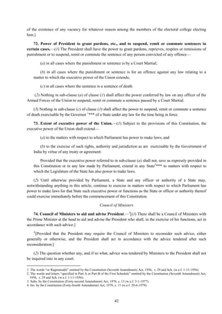 42
of the existence of any vacancy for whatever reason among the members of the electoral college electing
him.]
72. Power of President to grant pardons, etc., and to suspend, remit or commute sentences in
certain cases.—(1) The President shall have the power to grant pardons, reprieves, respites or remissions of
punishment or to suspend, remit or commute the sentence of any person convicted of any offence—
(a) in all cases where the punishment or sentence is by a Court Martial;
(b) in all cases where the punishment or sentence is for an offence against any law relating to a
matter to which the executive power of the Union extends;
(c) in all cases where the sentence is a sentence of death.
(2) Nothing in sub-clause (a) of clause (1) shall affect the power conferred by law on any officer of the
Armed Forces of the Union to suspend, remit or commute a sentence passed by a Court Martial.
(3) Nothing in sub-clause (c) of clause (1) shall affect the power to suspend, remit or commute a sentence
of death exercisable by the Governor 1
*** of a State under any law for the time being in force.
73. Extent of executive power of the Union.—(1) Subject to the provisions of this Constitution, the
executive power of the Union shall extend—
(a) to the matters with respect to which Parliament has power to make laws; and
(b) to the exercise of such rights, authority and jurisdiction as are exercisable by the Government of
India by virtue of any treaty or agreement:
Provided that the executive power referred to in sub-clause (a) shall not, save as expressly provided in
this Constitution or in any law made by Parliament, extend in any State2
*** to matters with respect to
which the Legislature of the State has also power to make laws.
(2) Until otherwise provided by Parliament, a State and any officer or authority of a State may,
notwithstanding anything in this article, continue to exercise in matters with respect to which Parliament has
power to make laws for that State such executive power or functions as the State or officer or authority thereof
could exercise immediately before the commencement of this Constitution.
Council of Ministers
74. Council of Ministers to aid and advise President.—3
[(1) There shall be a Council of Ministers with
the Prime Minister at the head to aid and advise the President who shall, in the exercise of his functions, act in
accordance with such advice:]
4
[Provided that the President may require the Council of Ministers to reconsider such advice, either
generally or otherwise, and the President shall act in accordance with the advice tendered after such
reconsideration.]
(2) The question whether any, and if so what, advice was tendered by Ministers to the President shall not
be inquired into in any court.
1. The words ―or Rajpramukh‖ omitted by the Constitution (Seventh Amendment) Act, 1956, s. 29 and Sch. (w.e.f. 1-11-1956).
2. The words and letters ―specified in Part A or Part B of the First Schedule‖ omitted by the Constitution (Seventh Amendment) Act,
1956, s. 29 and Sch. (w.e.f. 1-11-1956).
3. Subs. by the Constitution (Forty-second Amendment) Act, 1976, s. 13 (w.e.f. 3-1-1977).
4. Ins. by the Constitution (Forty-fourth Amendment) Act, 1978, s. 11 (w.e.f. 20-6-1979).
 