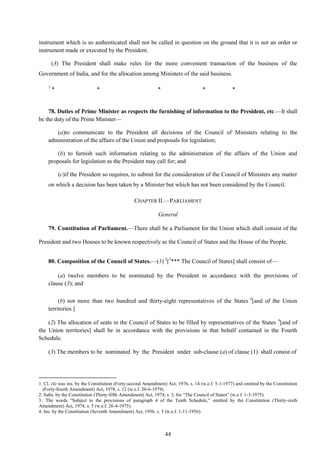 44
instrument which is so authenticated shall not be called in question on the ground that it is not an order or
instrument made or executed by the President.
(3) The President shall make rules for the more convenient transaction of the business of the
Government of India, and for the allocation among Ministers of the said business.
1
* * * * *
78. Duties of Prime Minister as respects the furnishing of information to the President, etc.—It shall
be the duty of the Prime Minister—
(a)to communicate to the President all decisions of the Council of Ministers relating to the
administration of the affairs of the Union and proposals for legislation;
(b) to furnish such information relating to the administration of the affairs of the Union and
proposals for legislation as the President may call for; and
(c)if the President so requires, to submit for the consideration of the Council of Ministers any matter
on which a decision has been taken by a Minister but which has not been considered by the Council.
CHAPTER II.—PARLIAMENT
General
79. Constitution of Parliament.—There shall be a Parliament for the Union which shall consist of the
President and two Houses to be known respectively as the Council of States and the House of the People.
80. Composition of the Council of States.—(1) 2
[3
*** The Council of States] shall consist of—
(a) twelve members to be nominated by the President in accordance with the provisions of
clause (3); and
(b) not more than two hundred and thirty-eight representatives of the States 4
[and of the Union
territories.]
(2) The allocation of seats in the Council of States to be filled by representatives of the States 4
[and of
the Union territories] shall be in accordance with the provisions in that behalf contained in the Fourth
Schedule.
(3) The members to be nominated by the President under sub-clause (a) of clause (1) shall consist of
1. Cl. (4) was ins. by the Constitution (Forty-second Amendment) Act, 1976, s. 14 (w.e.f. 3-1-1977) and omitted by the Constitution
(Forty-fourth Amendment) Act, 1978, s. 12 (w.e.f. 20-6-1979).
2. Subs. by the Constitution (Thirty-fifth Amendment) Act, 1974, s. 3, for ―The Council of States‖ (w.e.f. 1-3-1975).
3. The words ―Subject to the provisions of paragraph 4 of the Tenth Schedule,‖ omitted by the Constitution (Thirty-sixth
Amendment) Act, 1974, s. 5 (w.e.f. 26-4-1975).
4. Ins. by the Constitution (Seventh Amendment) Act, 1956, s. 3 (w.e.f. 1-11-1956).
 
