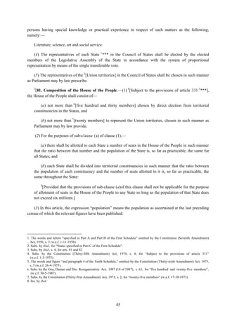 45
persons having special knowledge or practical experience in respect of such matters as the following,
namely:—
Literature, science, art and social service.
(4) The representatives of each State 1
*** in the Council of States shall be elected by the elected
members of the Legislative Assembly of the State in accordance with the system of proportional
representation by means of the single transferable vote.
(5) The representatives of the 2
[Union territories] in the Council of States shall be chosen in such manner
as Parliament may by law prescribe.
3
[81. Composition of the House of the People.—(1) 4
[Subject to the provisions of article 331 5
***],
the House of the People shall consist of—
(a) not more than 6
[five hundred and thirty members] chosen by direct election from territorial
constituencies in the States, and
(b) not more than 7
[twenty members] to represent the Union territories, chosen in such manner as
Parliament may by law provide.
(2) For the purposes of sub-clause (a) of clause (1),—
(a) there shall be allotted to each State a number of seats in the House of the People in such manner
that the ratio between that number and the population of the State is, so far as practicable, the same for
all States; and
(b) each State shall be divided into territorial constituencies in such manner that the ratio between
the population of each constituency and the number of seats allotted to it is, so far as practicable, the
same throughout the State:
8
[Provided that the provisions of sub-clause (a)of this clause shall not be applicable for the purpose
of allotment of seats in the House of the People to any State so long as the population of that State does
not exceed six millions.]
(3) In this article, the expression ―population‖ means the population as ascertained at the last preceding
census of which the relevant figures have been published:
1. The words and letters ―specified in Part A and Part B of the First Schedule‖ omitted by the Constitution (Seventh Amendment)
Act, 1956, s. 3 (w.e.f. 1-11-1956).
2. Subs. by ibid., for ―States specified in Part C of the First Schedule‖.
3. Subs. by ibid., s. 4, for arts. 81 and 82.
4. Subs. by the Constitution (Thirty-fifth Amendment) Act, 1974, s. 4, for ―Subject to the provisions of article 331‖
(w.e.f. 1-3-1975).
5. The words and figure ―and paragraph 4 of the Tenth Schedule,‖ omitted by the Constitution (Thirty-sixth Amendment) Act, 1975,
s. 5 (w.e.f. 26-4-1975).
6. Subs. by the Goa, Daman and Diu Reorganisation Act, 1987 (18 of 1987), s. 63, for ―five hundred and twenty-five members‖,
(w.e.f. 30-5-1987).
7. Subs. by the Constitution (Thirty-first Amendment) Act, 1973, s. 2, for ―twenty-five members‖ (w.e.f. 17-10-1973).
8. Ins. by ibid.
 