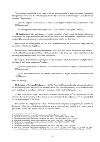 46
1
[Provided that the reference in this clause to the last preceding census of which the relevant figures have
been published shall, until the relevant figures for the first census taken after the year 2
[2026] have been
published, 3
[be construed,—
(i) for the purposes of sub-clause (a) of clause (2) and the proviso to that clause, as a reference to the
1971 census; and
(ii) for the purposes of sub-clause (b)of clause (2) as a reference to the 4
[2001] census.]
82. Readjustment after each census.—Upon the completion of each census, the allocation of seats in
the House of the People to the States and the division of each State into territorial constituencies shall be
readjusted by such authority and in such manner as Parliament may by law determine:
Provided that such readjustment shall not affect representation in the House of the People until the
dissolution of the then existing House:
Provided further that such readjustment shall take effect from such date as the President may, by order,
specify and until such readjustment takes effect, any election to the House may be held on the basis of the
territorial constituencies existing before such readjustment:
Provided also that until the relevant figures for the first census taken after the year 5
[2026] have been
published, it shall not be necessary to 6
[readjust—
(i) the allocation of seats in the House of the People to the States as readjusted on the basis of the
1971 census; and
(ii) the division of each State into territorial constituencies as may be readjusted on the basis of the
7
[2001] census,
under this article.]
83. Duration of Houses of Parliament.—(1) The Council of States shall not be subject to dissolution,
but as nearly as possible one-third of the members thereof shall retire as soon as may be on the expiration of
every second year in accordance with the provisions made in that behalf by Parliament by law.
(2) The House of the People, unless sooner dissolved, shall continue for 8
[five years] from the date
appointed for its first meeting and no longer and the expiration of the said period of 8
[five years] shall
operate as a dissolution of the House:
Provided that the said period may, while a Proclamation of Emergency is in operation, be extended by
Parliament by law for a period not exceeding one year at a time and not extending in any case beyond a
period of six months after the Proclamation has ceased to operate.
1. Ins. by the Constitution (Forty-second Amendment) Act, 1976, s. 15 (w.e.f. 3-1-1977).
2. Subs. by the Constitution (Eighty-fourth Amendment) Act, 2001, s. 3, for ―2000‖ (w.e.f. 21-2-2002).
3. Subs. by the Constitution (Eighty-fourth Amendment) Act, 2001, s. 3, for certain words (w.e.f. 21-2-2002).
4. Subs. by the Constitution (Eighty-seventh Amendment) Act, 2003, s. 2, for ―1991‖ (w.e.f. 22-6-2003).
5. Subs. by the Constitution (Eighty-fourth Amendment) Act, 2001, s. 4, for ―2000‖ (w.e.f. 21-2-2002).
6. Subs. by ibid., for certain words.
7. Subs. by the Constitution (Eighty-seventh Amendment) Act, 2003, s. 3, for ―1991‖ (w.e.f. 22-6-2003).
8. Subs. by the Constitution (Forty-fourth Amendment) Act, 1978, s. 13, for ―six years‖ (w.e.f. 20-6-1979).The words ―six years‖.
were subs. for the original words ―five years‖ by the Constitution (Forty-second Amendment) Act, 1976, s. 17 (w.e.f. 3-1-1977).
 