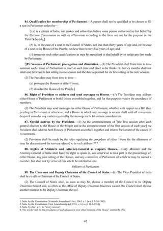 47
84. Qualification for membership of Parliament.—A person shall not be qualified to be chosen to fill
a seat in Parliament unless he—
1
[(a) is a citizen of India, and makes and subscribes before some person authorised in that behalf by
the Election Commission an oath or affirmation according to the form set out for the purpose in the
Third Schedule;]
(b) is, in the case of a seat in the Council of States, not less than thirty years of age and, in the case
of a seat in the House of the People, not less than twenty-five years of age; and
(c) possesses such other qualifications as may be prescribed in that behalf by or under any law made
by Parliament.
2
[85. Sessions of Parliament, prorogation and dissolution.—(1) The President shall from time to time
summon each House of Parliament to meet at such time and place as he thinks fit, but six months shall not
intervene between its last sitting in one session and the date appointed for its first sitting in the next session.
(2) The President may from time to time—
(a) prorogue the Houses or either House;
(b) dissolve the House of the People.]
86. Right of President to address and send messages to Houses.—(1) The President may address
either House of Parliament or both Houses assembled together, and for that purpose require the attendance of
members.
(2) The President may send messages to either House of Parliament, whether with respect to a Bill then
pending in Parliament or otherwise, and a House to which any message is so sent shall with all convenient
despatch consider any matter required by the message to be taken into consideration.
87. Special address by the President.—(1) At the commencement of 3
[the first session after each
general election to the House of the People and at the commencement of the first session of each year] the
President shall address both Houses of Parliament assembled together and inform Parliament of the causes of
its summons.
(2) Provision shall be made by the rules regulating the procedure of either House for the allotment of
time for discussion of the matters referred to in such address4
***.
88. Rights of Ministers and Attorney-General as respects Houses.—Every Minister and the
Attorney-General of India shall have the right to speak in, and otherwise to take part in the proceedings of,
either House, any joint sitting of the Houses, and any committee of Parliament of which he may be named a
member, but shall not by virtue of this article be entitled to vote.
Officers of Parliament
89. The Chairman and Deputy Chairman of the Council of States.—(1) The Vice- President of India
shall be ex officio Chairman of the Council of States.
(2) The Council of States shall, as soon as may be, choose a member of the Council to be Deputy
Chairman thereof and, so often as the office of Deputy Chairman becomes vacant, the Council shall choose
another member to be Deputy Chairman thereof.
1. Subs. by the Constitution (Sixteenth Amendment) Act, 1963, s. 3 (w.e.f. 5-10-1963).
2. Subs. by the Constitution (First Amendment) Act, 1951, s. 6 (w.e.f 18-6-1951).
3. Subs. by ibid., s. 7, for ―every session‖.
4. The words ―and for the precedence of such discussion over other business of the House‖ omitted by ibid.
 