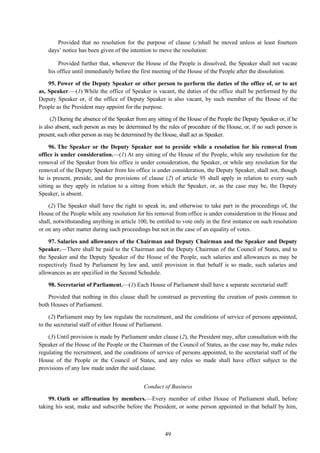 49
Provided that no resolution for the purpose of clause (c)shall be moved unless at least fourteen
days‘ notice has been given of the intention to move the resolution:
Provided further that, whenever the House of the People is dissolved, the Speaker shall not vacate
his office until immediately before the first meeting of the House of the People after the dissolution.
95. Power of the Deputy Speaker or other person to perform the duties of the office of, or to act
as, Speaker.—(1) While the office of Speaker is vacant, the duties of the office shall be performed by the
Deputy Speaker or, if the office of Deputy Speaker is also vacant, by such member of the House of the
People as the President may appoint for the purpose.
(2) During the absence of the Speaker from any sitting of the House of the People the Deputy Speaker or, if he
is also absent, such person as may be determined by the rules of procedure of the House, or, if no such person is
present, such other person as may be determined by the House, shall act as Speaker.
96. The Speaker or the Deputy Speaker not to preside while a resolution for his removal from
office is under consideration.—(1) At any sitting of the House of the People, while any resolution for the
removal of the Speaker from his office is under consideration, the Speaker, or while any resolution for the
removal of the Deputy Speaker from his office is under consideration, the Deputy Speaker, shall not, though
he is present, preside, and the provisions of clause (2) of article 95 shall apply in relation to every such
sitting as they apply in relation to a sitting from which the Speaker, or, as the case may be, the Deputy
Speaker, is absent.
(2) The Speaker shall have the right to speak in, and otherwise to take part in the proceedings of, the
House of the People while any resolution for his removal from office is under consideration in the House and
shall, notwithstanding anything in article 100, be entitled to vote only in the first instance on such resolution
or on any other matter during such proceedings but not in the case of an equality of votes.
97. Salaries and allowances of the Chairman and Deputy Chairman and the Speaker and Deputy
Speaker.—There shall be paid to the Chairman and the Deputy Chairman of the Council of States, and to
the Speaker and the Deputy Speaker of the House of the People, such salaries and allowances as may be
respectively fixed by Parliament by law and, until provision in that behalf is so made, such salaries and
allowances as are specified in the Second Schedule.
98. Secretariat of Parliament.—(1) Each House of Parliament shall have a separate secretarial staff:
Provided that nothing in this clause shall be construed as preventing the creation of posts common to
both Houses of Parliament.
(2) Parliament may by law regulate the recruitment, and the conditions of service of persons appointed,
to the secretarial staff of either House of Parliament.
(3) Until provision is made by Parliament under clause (2), the President may, after consultation with the
Speaker of the House of the People or the Chairman of the Council of States, as the case may be, make rules
regulating the recruitment, and the conditions of service of persons appointed, to the secretarial staff of the
House of the People or the Council of States, and any rules so made shall have effect subject to the
provisions of any law made under the said clause.
Conduct of Business
99. Oath or affirmation by members.—Every member of either House of Parliament shall, before
taking his seat, make and subscribe before the President, or some person appointed in that behalf by him,
 