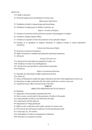 5
ARTICLES
21A. Right to education.
22. Protection against arrest and detention in certain cases.
Right against Exploitation
23. Prohibition of traffic in human beings and forced labour.
24. Prohibition of employment of children in factories, etc.
Right to Freedom of Religion
25. Freedom of conscience and free profession, practice and propagation of religion.
26. Freedom to manage religious affairs.
27. Freedom as to payment of taxes for promotion of any particular religion.
28. Freedom as to attendance at religious instruction or religious worship in certain educational
institutions.
Cultural and Educational Rights
29. Protection of interests of minorities.
30. Right of minorities to establish and administer educational institutions.
31. [Omitted.]
Saving of Certain Laws
31A. Saving of Laws providing for acquisition of estates, etc.
31B. Validation of certain Acts and Regulations.
31C. Saving of laws giving effect to certain directive principles.
31D. [Omitted.]
Right to Constitutional Remedies
32. Remedies for enforcement of rights conferred by this Part.
32A. [Omitted.]
33. Power of Parliament to modify the rights conferred by this Part in their application to Forces, etc.
34. Restriction on rights conferred by this Part while martial law is in force in any area.
35. Legislation to give effect to the provisions of this Part.
PART IV
DIRECTIVE PRINCIPLES OF STATE POLICY
36. Definition.
37. Application of the principles contained in this Part.
38. State to secure a social order for the promotion of welfare of the people.
39. Certain principles of policy to be followed by the State.
39A. Equal justice and free legal aid.
40. Organisation of village panchayats.
41. Right to work, to education and to public assistance in certain cases.
42. Provision for just and humane conditions of work and maternity relief.
43. Living wage, etc., for workers.
43A. Participation of workers in management of industries.
43B. Promotion of co-operative societies.
 