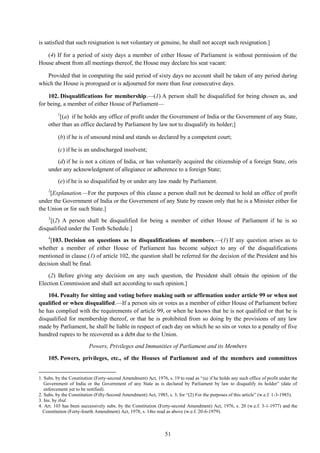 51
is satisfied that such resignation is not voluntary or genuine, he shall not accept such resignation.]
(4) If for a period of sixty days a member of either House of Parliament is without permission of the
House absent from all meetings thereof, the House may declare his seat vacant:
Provided that in computing the said period of sixty days no account shall be taken of any period during
which the House is prorogued or is adjourned for more than four consecutive days.
102. Disqualifications for membership.—(1) A person shall be disqualified for being chosen as, and
for being, a member of either House of Parliament—
1
[(a) if he holds any office of profit under the Government of India or the Government of any State,
other than an office declared by Parliament by law not to disqualify its holder;]
(b) if he is of unsound mind and stands so declared by a competent court;
(c) if he is an undischarged insolvent;
(d) if he is not a citizen of India, or has voluntarily acquired the citizenship of a foreign State, oris
under any acknowledgment of allegiance or adherence to a foreign State;
(e) if he is so disqualified by or under any law made by Parliament.
2
[Explanation.—For the purposes of this clause a person shall not be deemed to hold an office of profit
under the Government of India or the Government of any State by reason only that he is a Minister either for
the Union or for such State.]
3
[(2) A person shall be disqualified for being a member of either House of Parliament if he is so
disqualified under the Tenth Schedule.]
4
[103. Decision on questions as to disqualifications of members.—(1) If any question arises as to
whether a member of either House of Parliament has become subject to any of the disqualifications
mentioned in clause (1) of article 102, the question shall be referred for the decision of the President and his
decision shall be final.
(2) Before giving any decision on any such question, the President shall obtain the opinion of the
Election Commission and shall act according to such opinion.]
104. Penalty for sitting and voting before making oath or affirmation under article 99 or when not
qualified or when disqualified.—If a person sits or votes as a member of either House of Parliament before
he has complied with the requirements of article 99, or when he knows that he is not qualified or that he is
disqualified for membership thereof, or that he is prohibited from so doing by the provisions of any law
made by Parliament, he shall be liable in respect of each day on which he so sits or votes to a penalty of five
hundred rupees to be recovered as a debt due to the Union.
Powers, Privileges and Immunities of Parliament and its Members
105. Powers, privileges, etc., of the Houses of Parliament and of the members and committees
1. Subs. by the Constitution (Forty-second Amendment) Act, 1976, s. 19 to read as ―(a) if he holds any such office of profit under the
Government of India or the Government of any State as is declared by Parliament by law to disqualify its holder‖ (date of
enforcement yet to be notified).
2. Subs. by the Constitution (Fifty-Second Amendment) Act, 1985, s. 3, for ―(2) For the purposes of this article‖ (w.e.f. 1-3-1985).
3. Ins. by ibid.
4. Art. 103 has been successively subs. by the Constitution (Forty-second Amendment) Act, 1976, s. 20 (w.e.f. 3-1-1977) and the
Constitution (Forty-fourth Amendment) Act, 1978, s. 14to read as above (w.e.f. 20-6-1979).
 