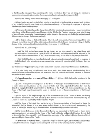 53
to the Houses by message if they are sitting or by public notification if they are not sitting, his intention to
summon them to meet in a joint sitting for the purpose of deliberating and voting on the Bill:
Provided that nothing in this clause shall apply to a Money Bill.
(2) In reckoning any such period of six months as is referred to in clause (1), no account shall be taken
of any period during which the House referred to in sub-clause (c) of that clause is prorogued or adjourned
for more than four consecutive days.
(3) Where the President has under clause (1) notified his intention of summoning the Houses to meet in a
joint sitting, neither House shall proceed further with the Bill, but the President may at any time after the date
of his notification summon the Houses to meet in a joint sitting for the purpose specified in the notification and,
if he does so, the Houses shall meet accordingly.
(4) If at the joint sitting of the two Houses the Bill, with such amendments, if any, as are agreed to in joint
sitting, is passed by a majority of the total number of members of both Houses present and voting, it shall be
deemed for the purposes of this Constitution to have been passed by both Houses:
Provided that at a joint sitting—
(a) if the Bill, having been passed by one House, has not been passed by the other House with
amendments and returned to the House in which it originated, no amendment shall be proposed to the
Bill other than such amendments (if any) as are made necessary by the delay in the passage of the Bill;
(b) if the Bill has been so passed and returned, only such amendments as aforesaid shall be proposed to
the Bill and such other amendments as are relevant to the matters with respect to which the Houses have not
agreed;
and the decision of the person presiding as to the amendments which are admissible under this clause shall be final.
(5) A joint sitting may be held under this article and a Bill passed thereat, notwithstanding that a
dissolution of the House of the People has intervened since the President notified his intention to summon
the Houses to meet therein.
109. Special procedure in respect of Money Bills.—(1) A Money Bill shall not be introduced in the
Council of States.
(2) After a Money Bill has been passed by the House of the People it shall be transmitted to the Council
of States for its recommendations and the Council of States shall within a period of fourteen days from the
date of its receipt of the Bill return the Bill to the House of the People with its recommendations and the
House of the People may thereupon either accept or reject all or any of the recommendations of the Council
of States.
(3) If the House of the People accepts any of the recommendations of the Council of States, the Money
Bill shall be deemed to have been passed by both Houses with the amendments recommended by the
Council of States and accepted by the House of the People.
(4) If the House of the People does not accept any of the recommendations of the Council of States, the
Money Bill shall be deemed to have been passed by both Houses in the form in which it was passed by the
House of the People without any of the amendments recommended by the Council of States.
(5) If a Money Bill passed by the House of the People and transmitted to the Council of States for its
recommendations is not returned to the House of the People within the said period of fourteen days, it shall
be deemed to have been passed by both Houses at the expiration of the said period in the form in which it
was passed by the House of the People.
110. Definition of ―Money Bills‖.—(1) For the purposes of this Chapter, a Bill shall be deemed to be a
Money Bill if it contains only provisions dealing with all or any of the following matters, namely:—
 