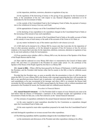 54
(a) the imposition, abolition, remission, alteration or regulation of any tax;
(b) the regulation of the borrowing of money or the giving of any guarantee by the Government of
India, or the amendment of the law with respect to any financial obligations undertaken or to be
undertaken by the Government of India;
(c) the custody of the Consolidated Fund or the Contingency Fund of India, the payment of moneys
into or the withdrawal of moneys from any such Fund;
(d) the appropriation of moneys out of the Consolidated Fund of India;
(e) the declaring of any expenditure to be expenditure charged on the Consolidated Fund of India or
the increasing of the amount of any such expenditure;
(f) the receipt of money on account of the Consolidated Fund of India or the public account of India
or the custody or issue of such money or the audit of the accounts of the Union or of a State; or
(g) any matter incidental to any of the matters specified in sub-clauses (a) to (f).
(2) A Bill shall not be deemed to be a Money Bill by reason only that it provides for the imposition of
fines or other pecuniary penalties, or for the demand or payment of fees for licences or fees for services
rendered, or by reason that it provides for the imposition, abolition, remission, alteration or regulation of any
tax by any local authority or body for local purposes.
(3) If any question arises whether a Bill is a Money Bill or not, the decision of the Speaker of the House
of the People thereon shall be final.
(4) There shall be endorsed on every Money Bill when it is transmitted to the Council of States under
article 109, and when it is presented to the President for assent under article 111, the certificate of the
Speaker of the House of the People signed by him that it is a Money Bill.
111. Assent to Bills.—When a Bill has been passed by the Houses of Parliament, it shall be presented to
the President, and the President shall declare either that he assents to the Bill, or that he withholds assent
therefrom:
Provided that the President may, as soon as possible after the presentation to him of a Bill for assent,
return the Bill if it is not a Money Bill to the Houses with a message requesting that they will reconsider the
Bill or any specified provisions thereof and, in particular, will consider the desirability of introducing any
such amendments as he may recommend in his message, and when a Bill is so returned, the Houses shall
reconsider the Bill accordingly, and if the Bill is passed again by the Houses with or without amendment and
presented to the President for assent, the President shall not withhold assent therefrom.
Procedure in Financial Matters
112. Annual financial statement.—(1) The President shall in respect of every financial year cause to be
laid before both the Houses of Parliament a statement of the estimated receipts and expenditure of the
Government of India for that year, in this Part referred to as the ―annual financial statement‖.
(2) The estimates of expenditure embodied in the annual financial statement shall show separately—
(a) the sums required to meet expenditure described by this Constitution as expenditure charged
upon the Consolidated Fund of India; and
(b) the sums required to meet other expenditure proposed to be made from the Consolidated Fund of
India,
and shall distinguish expenditure on revenue account from other expenditure.
(3) The following expenditure shall be expenditure charged on the Consolidated Fund of India—
(a) the emoluments and allowances of the President and other expenditure relating to his office;
 