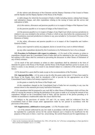 55
(b) the salaries and allowances of the Chairman and the Deputy Chairman of the Council of States
and the Speaker and the Deputy Speaker of the House of the People;
(c) debt charges for which the Government of India is liable including interest, sinking fund charges
and redemption charges, and other expenditure relating to the raising of loans and the service and
redemption of debt;
(d) (i) the salaries, allowances and pensions payable to or in respect of Judges of the Supreme Court;
(ii) the pensions payable to or in respect of Judges of the Federal Court;
(iii) the pensions payable to or in respect of Judges of any High Court which exercises jurisdiction in
relation to any area included in the territory of India or which at any time before the commencement of
this Constitution exercised jurisdiction in relation to any area included in 1
[a Governor's Province of the
Dominion of India];
(e) the salary, allowances and pension payable to or in respect of the Comptroller and Auditor-
General of India;
(f) any sums required to satisfy any judgment, decree or award of any court or arbitral tribunal;
(g) any other expenditure declared by this Constitution or by Parliament by law to be so charged.
113. Procedure in Parliament with respect to estimates.—(1) So much of the estimates as relates to
expenditure charged upon the Consolidated Fund of India shall not be submitted to the vote of Parliament,
but nothing in this clause shall be construed as preventing the discussion in either House of Parliament of
any of those estimates.
(2) So much of the said estimates as relates to other expenditure shall be submitted in the form of
demands for grants to the House of the People, and the House of the People shall have power to assent, or to
refuse to assent, to any demand, or to assent to any demand subject to a reduction of the amount specified
therein.
(3) No demand for a grant shall be made except on the recommendation of the President.
114. Appropriation Bills.—(1) As soon as may be after the grants under article 113 have been made by
the House of the People, there shall be introduced a Bill to provide for the appropriation out of the
Consolidated Fund of India of all moneys required to meet—
(a) the grants so made by the House of the People; and
(b) the expenditure charged on the Consolidated Fund of India but not exceeding in any case the
amount shown in the statement previously laid before Parliament.
(2) No amendment shall be proposed to any such Bill in either House of Parliament which will have the
effect of varying the amount or altering the destination of any grant so made or of varying the amount of any
expenditure charged on the Consolidated Fund of India, and the decision of the person presiding as to
whether an amendment is inadmissible under this clause shall be final.
(3) Subject to the provisions of articles 115 and 116, no money shall be withdrawn from the
Consolidated Fund of India except under appropriation made by law passed in accordance with the
provisions of this article.
115. Supplementary, additional or excess grants.—(1) The President shall—
(a) if the amount authorised by any law made in accordance with the provisions of article 114 to
be expended for a particular service for the current financial year is found to be insufficient for the
purposes of that year or when a need has arisen during the current financial year for supplementary or
1. Subs. by the Constitution (Seventh Amendment) Act, 1956, s.29 and Sch., for ―a Province corresponding to a State specified in
Part A of the First Schedule‖ (w.e.f. 1-11-1956).
 