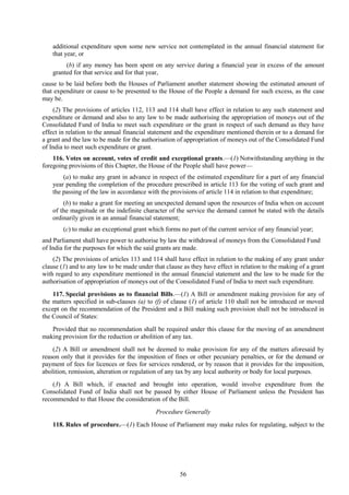 56
additional expenditure upon some new service not contemplated in the annual financial statement for
that year, or
(b) if any money has been spent on any service during a financial year in excess of the amount
granted for that service and for that year,
cause to be laid before both the Houses of Parliament another statement showing the estimated amount of
that expenditure or cause to be presented to the House of the People a demand for such excess, as the case
may be.
(2) The provisions of articles 112, 113 and 114 shall have effect in relation to any such statement and
expenditure or demand and also to any law to be made authorising the appropriation of moneys out of the
Consolidated Fund of India to meet such expenditure or the grant in respect of such demand as they have
effect in relation to the annual financial statement and the expenditure mentioned therein or to a demand for
a grant and the law to be made for the authorisation of appropriation of moneys out of the Consolidated Fund
of India to meet such expenditure or grant.
116. Votes on account, votes of credit and exceptional grants.—(1) Notwithstanding anything in the
foregoing provisions of this Chapter, the House of the People shall have power—
(a) to make any grant in advance in respect of the estimated expenditure for a part of any financial
year pending the completion of the procedure prescribed in article 113 for the voting of such grant and
the passing of the law in accordance with the provisions of article 114 in relation to that expenditure;
(b) to make a grant for meeting an unexpected demand upon the resources of India when on account
of the magnitude or the indefinite character of the service the demand cannot be stated with the details
ordinarily given in an annual financial statement;
(c) to make an exceptional grant which forms no part of the current service of any financial year;
and Parliament shall have power to authorise by law the withdrawal of moneys from the Consolidated Fund
of India for the purposes for which the said grants are made.
(2) The provisions of articles 113 and 114 shall have effect in relation to the making of any grant under
clause (1) and to any law to be made under that clause as they have effect in relation to the making of a grant
with regard to any expenditure mentioned in the annual financial statement and the law to be made for the
authorisation of appropriation of moneys out of the Consolidated Fund of India to meet such expenditure.
117. Special provisions as to financial Bills.—(1) A Bill or amendment making provision for any of
the matters specified in sub-clauses (a) to (f) of clause (1) of article 110 shall not be introduced or moved
except on the recommendation of the President and a Bill making such provision shall not be introduced in
the Council of States:
Provided that no recommendation shall be required under this clause for the moving of an amendment
making provision for the reduction or abolition of any tax.
(2) A Bill or amendment shall not be deemed to make provision for any of the matters aforesaid by
reason only that it provides for the imposition of fines or other pecuniary penalties, or for the demand or
payment of fees for licences or fees for services rendered, or by reason that it provides for the imposition,
abolition, remission, alteration or regulation of any tax by any local authority or body for local purposes.
(3) A Bill which, if enacted and brought into operation, would involve expenditure from the
Consolidated Fund of India shall not be passed by either House of Parliament unless the President has
recommended to that House the consideration of the Bill.
Procedure Generally
118. Rules of procedure.—(1) Each House of Parliament may make rules for regulating, subject to the
 