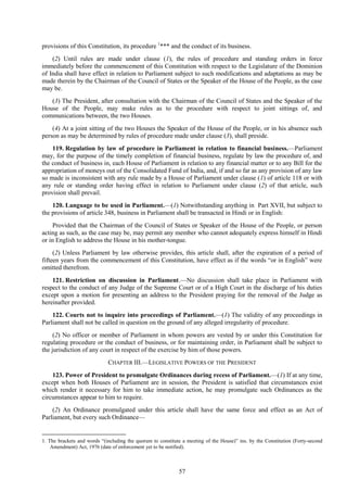 57
provisions of this Constitution, its procedure 1
*** and the conduct of its business.
(2) Until rules are made under clause (1), the rules of procedure and standing orders in force
immediately before the commencement of this Constitution with respect to the Legislature of the Dominion
of India shall have effect in relation to Parliament subject to such modifications and adaptations as may be
made therein by the Chairman of the Council of States or the Speaker of the House of the People, as the case
may be.
(3) The President, after consultation with the Chairman of the Council of States and the Speaker of the
House of the People, may make rules as to the procedure with respect to joint sittings of, and
communications between, the two Houses.
(4) At a joint sitting of the two Houses the Speaker of the House of the People, or in his absence such
person as may be determined by rules of procedure made under clause (3), shall preside.
119. Regulation by law of procedure in Parliament in relation to financial business.—Parliament
may, for the purpose of the timely completion of financial business, regulate by law the procedure of, and
the conduct of business in, each House of Parliament in relation to any financial matter or to any Bill for the
appropriation of moneys out of the Consolidated Fund of India, and, if and so far as any provision of any law
so made is inconsistent with any rule made by a House of Parliament under clause (1) of article 118 or with
any rule or standing order having effect in relation to Parliament under clause (2) of that article, such
provision shall prevail.
120. Language to be used in Parliament.—(1) Notwithstanding anything in Part XVII, but subject to
the provisions of article 348, business in Parliament shall be transacted in Hindi or in English:
Provided that the Chairman of the Council of States or Speaker of the House of the People, or person
acting as such, as the case may be, may permit any member who cannot adequately express himself in Hindi
or in English to address the House in his mother-tongue.
(2) Unless Parliament by law otherwise provides, this article shall, after the expiration of a period of
fifteen years from the commencement of this Constitution, have effect as if the words ―or in English‖ were
omitted therefrom.
121. Restriction on discussion in Parliament.—No discussion shall take place in Parliament with
respect to the conduct of any Judge of the Supreme Court or of a High Court in the discharge of his duties
except upon a motion for presenting an address to the President praying for the removal of the Judge as
hereinafter provided.
122. Courts not to inquire into proceedings of Parliament.—(1) The validity of any proceedings in
Parliament shall not be called in question on the ground of any alleged irregularity of procedure.
(2) No officer or member of Parliament in whom powers are vested by or under this Constitution for
regulating procedure or the conduct of business, or for maintaining order, in Parliament shall be subject to
the jurisdiction of any court in respect of the exercise by him of those powers.
CHAPTER III.—LEGISLATIVE POWERS OF THE PRESIDENT
123. Power of President to promulgate Ordinances during recess of Parliament.—(1) If at any time,
except when both Houses of Parliament are in session, the President is satisfied that circumstances exist
which render it necessary for him to take immediate action, he may promulgate such Ordinances as the
circumstances appear to him to require.
(2) An Ordinance promulgated under this article shall have the same force and effect as an Act of
Parliament, but every such Ordinance—
1. The brackets and words ―(including the quorum to constitute a meeting of the House)‖ ins. by the Constitution (Forty-second
Amendment) Act, 1976 (date of enforcement yet to be notified).
 