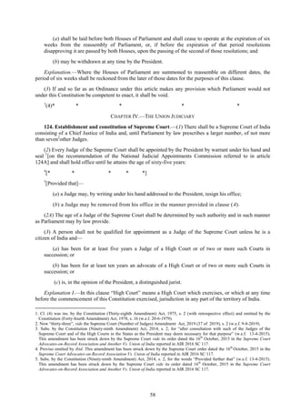 58
(a) shall be laid before both Houses of Parliament and shall cease to operate at the expiration of six
weeks from the reassembly of Parliament, or, if before the expiration of that period resolutions
disapproving it are passed by both Houses, upon the passing of the second of those resolutions; and
(b) may be withdrawn at any time by the President.
Explanation.—Where the Houses of Parliament are summoned to reassemble on different dates, the
period of six weeks shall be reckoned from the later of those dates for the purposes of this clause.
(3) If and so far as an Ordinance under this article makes any provision which Parliament would not
under this Constitution be competent to enact, it shall be void.
1
(4)* * * * *
CHAPTER IV.—THE UNION JUDICIARY
124. Establishment and constitution of Supreme Court.—(1) There shall be a Supreme Court of India
consisting of a Chief Justice of India and, until Parliament by law prescribes a larger number, of not more
than seven2
other Judges.
(2) Every Judge of the Supreme Court shall be appointed by the President by warrant under his hand and
seal 3
[on the recommendation of the National Judicial Appointments Commission referred to in article
124A] and shall hold office until he attains the age of sixty-five years:
4
[* * * * *]
5
[Provided that]—
(a) a Judge may, by writing under his hand addressed to the President, resign his office;
(b) a Judge may be removed from his office in the manner provided in clause (4).
(2A) The age of a Judge of the Supreme Court shall be determined by such authority and in such manner
as Parliament may by law provide.
(3) A person shall not be qualified for appointment as a Judge of the Supreme Court unless he is a
citizen of India and—
(a) has been for at least five years a Judge of a High Court or of two or more such Courts in
succession; or
(b) has been for at least ten years an advocate of a High Court or of two or more such Courts in
succession; or
(c) is, in the opinion of the President, a distinguished jurist.
Explanation I.—In this clause ―High Court‖ means a High Court which exercises, or which at any time
before the commencement of this Constitution exercised, jurisdiction in any part of the territory of India.
1. Cl. (4) was ins. by the Constitution (Thirty-eighth Amendment) Act, 1975, s. 2 (with retrospective effect) and omitted by the
Constitution (Forty-fourth Amendment) Act, 1978, s. 16 (w.e.f. 20-6-1979).
2. Now ―thirty-three‖, vide the Supreme Court (Number of Judges) Amendment Act, 2019 (37 of 2019), s. 2 (w.e.f. 9-8-2019).
3. Subs. by the Constitution (Ninety-ninth Amendment) Act, 2014, s. 2, for ―after consultation with such of the Judges of the
Supreme Court and of the High Courts in the States as the President may deem necessary for that purpose‖ (w.e.f. 13-4-2015).
This amendment has been struck down by the Supreme Court vide its order dated the 16th
October, 2015 in the Supreme Court
Advocates-on-Record Association and Another Vs. Union of India reported in AIR 2016 SC 117.
4. Proviso omitted by ibid. This amendment has been struck down by the Supreme Court order dated the 16th
October, 2015 in the
Supreme Court Advocates-on-Record Association Vs. Union of India reported in AIR 2016 SC 117.
5. Subs. by the Constitution (Ninety-ninth Amendment) Act, 2014, s. 2, for the words ―Provided further that‖ (w.e.f. 13-4-2015).
This amendment has been struck down by the Supreme Court vide its order dated 16th
October, 2015 in the Supreme Court
Advocates-on-Record Association and Another Vs. Union of India reported in AIR 2016 SC 117.
 