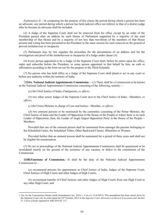59
Explanation II.—In computing for the purpose of this clause the period during which a person has been
an advocate, any period during which a person has held judicial office not inferior to that of a district judge
after he became an advocate shall be included.
(4) A Judge of the Supreme Court shall not be removed from his office except by an order of the
President passed after an address by each House of Parliament supported by a majority of the total
membership of that House and by a majority of not less than two-thirds of the members of that House
present and voting has been presented to the President in the same session for such removal on the ground of
proved misbehaviour or incapacity.
(5) Parliament may by law regulate the procedure for the presentation of an address and for the
investigation and proof of the misbehaviour or incapacity of a Judge under clause (4).
(6) Every person appointed to be a Judge of the Supreme Court shall, before he enters upon his office,
make and subscribe before the President, or some person appointed in that behalf by him, an oath or
affirmation according to the form set out for the purpose in the Third Schedule.
(7) No person who has held office as a Judge of the Supreme Court shall plead or act in any court or
before any authority within the territory of India.
1
[124A. National Judicial Appointments Commission.—(1) There shall be a Commission to be known
as the National Judicial Appointments Commission consisting of the following, namely:—
(a) the Chief Justice of India, Chairperson, ex officio;
(b) two other senior Judges of the Supreme Court next to the Chief Justice of India––Members, ex
officio;
(c) the Union Minister in charge of Law and Justice––Member, ex officio;
(d) two eminent persons to be nominated by the committee consisting of the Prime Minister, the
Chief Justice of India and the Leader of Opposition in the House of the People or where there is no such
Leader of Opposition, then, the Leader of single largest Opposition Party in the House of the People––
Members:
Provided that one of the eminent person shall be nominated from amongst the persons belonging to
the Scheduled Castes, the Scheduled Tribes, Other Backward Classes, Minorities or Women:
Provided further that an eminent person shall be nominated for a period of three years and shall not
be eligible for renomination.
(2) No act or proceedings of the National Judicial Appointments Commission shall be questioned or be
invalidated merely on the ground of the existence of any vacancy or defect in the constitution of the
Commission.
124B.Functions of Commission.––It shall be the duty of the National Judicial Appointments
Commission to—
(a) recommend persons for appointment as Chief Justice of India, Judges of the Supreme Court,
Chief Justices of High Courts and other Judges of High Courts;
(b) recommend transfer of Chief Justices and other Judges of High Courts from one High Court to
any other High Court; and
1. Ins. by the Constitution (Ninety-ninth Amendment) Act, 2014, s. 3 (w.e.f. 13-4-2015). This amendment has been struck down by
the Supreme Court vide its order dated the 16th
October, 2015 in the Supreme Court Advocates-on-Record Association and Another
Vs. Union of India reported in AIR 2016 SC 117.
 