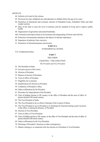 6
ARTICLES
44. Uniform civil code for the citizens.
45. Provision for early childhood care and education to children below the age of six years.
46. Promotion of educational and economic interests of Scheduled Castes, Scheduled Tribes and other
weaker sections.
47. Duty of the State to raise the level of nutrition and the standard of living and to improve public
health.
48. Organisation of agriculture and animal husbandry.
48A. Protection and improvement of environment and safeguarding of forests and wild life.
49. Protection of monuments and places and objects of national importance.
50. Separation of judiciary from executive.
51. Promotion of international peace and security.
PART IVA
FUNDAMENTAL DUTIES
51A. Fundamental duties.
PART V
THE UNION
CHAPTER I.THE EXECUTIVE
The President and Vice-President
52. The President of India.
53. Executive power of the Union.
54. Election of President.
55. Manner of election of President.
56. Term of office of President.
57. Eligibility for re-election.
58. Qualifications for election as President.
59. Conditions of President‘s office.
60. Oath or affirmation by the President.
61. Procedure for impeachment of the President.
62. Time of holding election to fill vacancy in the office of President and the term of office of
person elected to fill casual vacancy.
63. The Vice-President of India.
64. The Vice-President to be ex officio Chairman of the Council of States.
65. The Vice-President to act as President or to discharge his functions during casual vacancies
in the office, or during the absence, of President.
66. Election of Vice-President.
67. Term of office of Vice-President.
68. Time of holding election to fill vacancy in the office of Vice-President and the term of office of
person elected to fill casual vacancy.
69. Oath or affirmation by the Vice-President.
70. Discharge of President‘s functions in other contingencies.
71. Matters relating to, or connected with, the election of a President or Vice-President.
 