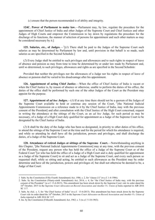 60
(c) ensure that the person recommended is of ability and integrity.
124C. Power of Parliament to make law.––Parliament may, by law, regulate the procedure for the
appointment of Chief Justice of India and other Judges of the Supreme Court and Chief Justices and other
Judges of High Courts and empower the Commission to lay down by regulations the procedure for the
discharge of its functions, the manner of selection of persons for appointment and such other matters as may
be considered necessary by it.]
125. Salaries, etc., of Judges.—1
[(1) There shall be paid to the Judges of the Supreme Court such
salaries as may be determined by Parliament by law and, until provision in that behalf is so made, such
salaries as are specified in the Second Schedule.]
(2) Every Judge shall be entitled to such privileges and allowances and to such rights in respect of leave
of absence and pension as may from time to time be determined by or under law made by Parliament and,
until so determined, to such privileges, allowances and rights as are specified in the Second Schedule:
Provided that neither the privileges nor the allowances of a Judge nor his rights in respect of leave of
absence or pension shall be varied to his disadvantage after his appointment.
126. Appointment of acting Chief Justice.—When the office of Chief Justice of India is vacant or
when the Chief Justice is, by reason of absence or otherwise, unable to perform the duties of his office, the
duties of the office shall be performed by such one of the other Judges of the Court as the President may
appoint for the purpose.
127. Appointment of ad hoc Judges.—(1) If at any time there should not be a quorum of the Judges of
the Supreme Court available to hold or continue any session of the Court, 2
[the National Judicial
Appointments Commission on a reference made to it by the Chief Justice of India, may with the previous
consent of the President] and after consultation with the Chief Justice of the High Court concerned, request
in writing the attendance at the sittings of the Court, as an ad hoc Judge, for such period as may be
necessary, of a Judge of a High Court duly qualified for appointment as a Judge of the Supreme Court to be
designated by the Chief Justice of India.
(2) It shall be the duty of the Judge who has been so designated, in priority to other duties of his office,
to attend the sittings of the Supreme Court at the time and for the period for which his attendance is required,
and while so attending he shall have all the jurisdiction, powers and privileges, and shall discharge the
duties, of a Judge of the Supreme Court.
128. Attendance of retired Judges at sittings of the Supreme Court.—Notwithstanding anything in
this Chapter, 3
[the National Judicial Appointments Commission] may at any time, with the previous consent
of the President, request any person who has held the office of a Judge of the Supreme Court or of the
Federal Court 4
[or who has held the office of a Judge of a High Court and is duly qualified for appointment
as a Judge of the Supreme Court] to sit and act as a Judge of the Supreme Court, and every such person so
requested shall, while so sitting and acting, be entitled to such allowances as the President may by order
determine and have all the jurisdiction, powers and privileges of, but shall not otherwise be deemed to be, a
Judge of that Court:
1 Subs. by the Constitution (Fifty-Fourth Amendment) Act, 1986, s. 2, for ―clause (1)‖ (w.e.f. 1-4-1986).
2. Subs. by the Constitution (Ninety-ninth Amendment) Act, 2014, s. 4, for ―the Chief Justice of India may, with the previous
consent of the President‖ (w.e.f. 13-4-2015). This amendment has been struck down by the Supreme Court vide its order dated the
16th
October, 2015 in the Supreme Court Advocates-on-Record Association and Another Vs. Union of India reported in AIR 2016
SC 117.
3. Subs. by ibid., s. 5, for ―the Chief Justice of India‖ (w.e.f. 13-4-2015). This amendment has been struck down by the Supreme
Court vide its order dated the 16th
October, 2015 in the Supreme Court Advocates-on-Record Association and Another Vs. Union of
India reported in AIR 2016 SC 117.
4. Ins. by the Constitution (Fifteenth Amendment) Act, 1963, s. 3 (w.e.f. 5-10-1963).
 