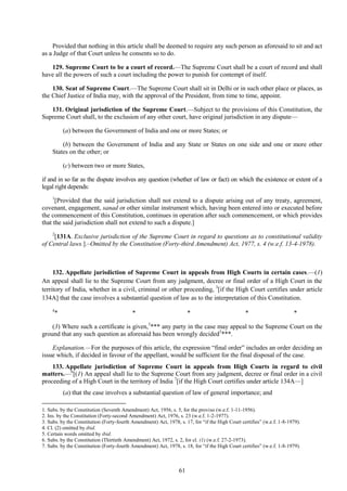 61
Provided that nothing in this article shall be deemed to require any such person as aforesaid to sit and act
as a Judge of that Court unless he consents so to do.
129. Supreme Court to be a court of record.—The Supreme Court shall be a court of record and shall
have all the powers of such a court including the power to punish for contempt of itself.
130. Seat of Supreme Court.—The Supreme Court shall sit in Delhi or in such other place or places, as
the Chief Justice of India may, with the approval of the President, from time to time, appoint.
131. Original jurisdiction of the Supreme Court.—Subject to the provisions of this Constitution, the
Supreme Court shall, to the exclusion of any other court, have original jurisdiction in any dispute—
(a) between the Government of India and one or more States; or
(b) between the Government of India and any State or States on one side and one or more other
States on the other; or
(c) between two or more States,
if and in so far as the dispute involves any question (whether of law or fact) on which the existence or extent of a
legal right depends:
1
[Provided that the said jurisdiction shall not extend to a dispute arising out of any treaty, agreement,
covenant, engagement, sanad or other similar instrument which, having been entered into or executed before
the commencement of this Constitution, continues in operation after such commencement, or which provides
that the said jurisdiction shall not extend to such a dispute.]
2
[131A. Exclusive jurisdiction of the Supreme Court in regard to questions as to constitutional validity
of Central laws.].–Omitted by the Constitution (Forty-third Amendment) Act, 1977, s. 4 (w.e.f. 13-4-1978).
132. Appellate jurisdiction of Supreme Court in appeals from High Courts in certain cases.—(1)
An appeal shall lie to the Supreme Court from any judgment, decree or final order of a High Court in the
territory of India, whether in a civil, criminal or other proceeding, 3
[if the High Court certifies under article
134A] that the case involves a substantial question of law as to the interpretation of this Constitution.
4
* * * * *
(3) Where such a certificate is given,5
*** any party in the case may appeal to the Supreme Court on the
ground that any such question as aforesaid has been wrongly decided5
***.
Explanation.—For the purposes of this article, the expression ―final order‖ includes an order deciding an
issue which, if decided in favour of the appellant, would be sufficient for the final disposal of the case.
133. Appellate jurisdiction of Supreme Court in appeals from High Courts in regard to civil
matters.—6
[(1) An appeal shall lie to the Supreme Court from any judgment, decree or final order in a civil
proceeding of a High Court in the territory of India 7
[if the High Court certifies under article 134A—]
(a) that the case involves a substantial question of law of general importance; and
1. Subs. by the Constitution (Seventh Amendment) Act, 1956, s. 5, for the proviso (w.e.f. 1-11-1956).
2. Ins. by the Constitution (Forty-second Amendment) Act, 1976, s. 23 (w.e.f. 1-2-1977).
3. Subs. by the Constitution (Forty-fourth Amendment) Act, 1978, s. 17, for ―if the High Court certifies‖ (w.e.f. 1-8-1979).
4. Cl. (2) omitted by ibid.
5. Certain words omitted by ibid.
6. Subs. by the Constitution (Thirtieth Amendment) Act, 1972, s. 2, for cl. (1) (w.e.f. 27-2-1973).
7. Subs. by the Constitution (Forty-fourth Amendment) Act, 1978, s. 18, for ―if the High Court certifies‖ (w.e.f. 1-8-1979).
 