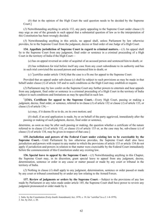62
(b) that in the opinion of the High Court the said question needs to be decided by the Supreme
Court.]
(2) Notwithstanding anything in article 132, any party appealing to the Supreme Court under clause (1)
may urge as one of the grounds in such appeal that a substantial question of law as to the interpretation of
this Constitution has been wrongly decided.
(3) Notwithstanding anything in this article, no appeal shall, unless Parliament by law otherwise
provides, lie to the Supreme Court from the judgment, decree or final order of one Judge of a High Court.
134. Appellate jurisdiction of Supreme Court in regard to criminal matters.—(1) An appeal shall
lie to the Supreme Court from any judgment, final order or sentence in a criminal proceeding of a High
Court in the territory of India if the High Court—
(a) has on appeal reversed an order of acquittal of an accused person and sentenced him to death; or
(b) has withdrawn for trial before itself any case from any court subordinate to its authority and has
in such trial convicted the accused person and sentenced him to death; or
(c) 1
[certifies under article 134A] that the case is a fit one for appeal to the Supreme Court:
Provided that an appeal under sub-clause (c) shall lie subject to such provisions as may be made in that
behalf under clause (1) of article 145 and to such conditions as the High Court may establish or require.
(2) Parliament may by law confer on the Supreme Court any further powers to entertain and hear appeals
from any judgment, final order or sentence in a criminal proceeding of a High Court in the territory of India
subject to such conditions and limitations as may be specified in such law.
2
[134A. Certificate for appeal to the Supreme Court.—Every High Court, passing or making a
judgment, decree, final order, or sentence, referred to in clause (1) of article 132 or clause (1) of article 133, or
clause (1) of article 134,—
(a) may, if it deems fit so to do, on its own motion; and
(b) shall, if an oral application is made, by or on behalf of the party aggrieved, immediately after the
passing or making of such judgment, decree, final order or sentence,
determine, as soon as may be after such passing or making, the question whether a certificate of the nature
referred to in clause (1) of article 132, or clause (1) of article 133 or, as the case may be, sub-clause (c) of
clause (1) of article 134, may be given in respect of that case.]
135. Jurisdiction and powers of the Federal Court under existing law to be exercisable by the
Supreme Court.—Until Parliament by law otherwise provides, the Supreme Court shall also have
jurisdiction and powers with respect to any matter to which the provisions of article 133 or article 134 do not
apply if jurisdiction and powers in relation to that matter were exercisable by the Federal Court immediately
before the commencement of this Constitution under any existing law.
136. Special leave to appeal by the Supreme Court.—(1) Notwithstanding anything in this Chapter,
the Supreme Court may, in its discretion, grant special leave to appeal from any judgment, decree,
determination, sentence or order in any cause or matter passed or made by any court or tribunal in the
territory of India.
(2) Nothing in clause (1) shall apply to any judgment, determination, sentence or order passed or made
by any court or tribunal constituted by or under any law relating to the Armed Forces.
137. Review of judgments or orders by the Supreme Court.—Subject to the provisions of any law
made by Parliament or any rules made under article 145, the Supreme Court shall have power to review any
judgment pronounced or order made by it.
1. Subs. by the Constitution (Forty-fourth Amendment) Act, 1978, s. 19, for ―certifies‖(w.e.f. 1-8-1979).
2. Ins. by ibid., s. 20.
 