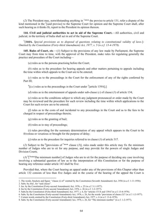 64
(2) The President may, notwithstanding anything in 1
*** the proviso to article 131, refer a dispute of the
kind mentioned in the 2
[said proviso] to the Supreme Court for opinion and the Supreme Court shall, after
such hearing as it thinks fit, report to the President its opinion thereon.
144. Civil and judicial authorities to act in aid of the Supreme Court.—All authorities, civil and
judicial, in the territory of India shall act in aid of the Supreme Court.
3
[144A. Special provisions as to disposal of questions relating to constitutional validity of laws.]-
Omitted by the Constitution (Forty-third Amendment) Act, 1977, s. 5 (w.e.f. 13-4-1978).
145. Rules of Court, etc.—(1) Subject to the provisions of any law made by Parliament, the Supreme
Court may from time to time, with the approval of the President, make rules for regulating generally the
practice and procedure of the Court including—
(a) rules as to the persons practising before the Court;
(b) rules as to the procedure for hearing appeals and other matters pertaining to appeals including
the time within which appeals to the Court are to be entered;
(c) rules as to the proceedings in the Court for the enforcement of any of the rights conferred by
Part III;
4
[(cc) rules as to the proceedings in the Court under 5
[article 139A];]
(d) rules as to the entertainment of appeals under sub-clause (c) of clause (1) of article 134;
(e) rules as to the conditions subject to which any judgment pronounced or order made by the Court
may be reviewed and the procedure for such review including the time within which applications to the
Court for such review are to be entered;
(f) rules as to the costs of and incidental to any proceedings in the Court and as to the fees to be
charged in respect of proceedings therein;
(g) rules as to the granting of bail;
(h) rules as to stay of proceedings;
(i) rules providing for the summary determination of any appeal which appears to the Court to be
frivolous or vexatious or brought for the purpose of delay;
(j) rules as to the procedure for inquiries referred to in clause (1) of article 317.
(2) Subject to the 6
[provisions of 7
*** clause (3)], rules made under this article may fix the minimum
number of Judges who are to sit for any purpose, and may provide for the powers of single Judges and
Division Courts.
(3) 8
[4
***The minimum number] of Judges who are to sit for the purpose of deciding any case involving
involving a substantial question of law as to the interpretation of this Constitution or for the purpose of
hearing any reference under article 143 shall be five:
Provided that, where the Court hearing an appeal under any of the provisions of this Chapter other than
article 132 consists of less than five Judges and in the course of the hearing of the appeal the Court is
1. The words, brackets and figure ―clause (i) of‖ omitted by the Constitution (Seventh Amendment) Act, 1956 (w.e.f. 1-11-1956).
2. Subs. by ibid., for ―said clause‖.
3. Ins. by the Constitution (Forty-second Amendment) Act, 1976, s. 25 (w.e.f. 3-1-1977).
4. Ins by the Constitution (Forty-second Amendment) Act, 1976, s. 26 (w.e.f. 1-2-1977).
5. Subs.by the Constitution (Forty-third Amendment) Act, 1977, s. 6, for ―articles 131A and 139A‖(w.e.f. 13-4-1978).
6. Subs. by the Constitution (Forty-second Amendment) Act, 1976, s. 26, for the words ―provisions of clause (3)‖ (w.e.f. 1-2-1977).
7. Certain words omitted by the Constitution (Forty-third Amendment) Act, 1977, s. 6 (w.e.f. 13-4-1978).
8. Subs. by the Constitution (Forty-second Amendment) Act, 1976, s. 26, for ―The minimum number‖ (w.e.f. 1-2-1977).
 