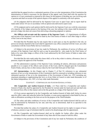 65
satisfied that the appeal involves a substantial question of law as to the interpretation of this Constitution the
determination of which is necessary for the disposal of the appeal, such Court shall refer the question for
opinion to a Court constituted as required by this clause for the purpose of deciding any case involving such
a question and shall on receipt of the opinion dispose of the appeal in conformity with such opinion.
(4) No judgment shall be delivered by the Supreme Court save in open Court, and no report shall be
made under article 143 save in accordance with an opinion also delivered in open Court.
(5) No judgment and no such opinion shall be delivered by the Supreme Court save with the concurrence
of a majority of the Judges present at the hearing of the case, but nothing in this clause shall be deemed to
prevent a Judge who does not concur from delivering a dissenting judgment or opinion.
146. Officers and servants and the expenses of the Supreme Court.—(1) Appointments of officers
and servants of the Supreme Court shall be made by the Chief Justice of India or such other Judge or officer
of the Court as he may direct:
Provided that the President may by rule require that in such cases as may be specified in the rule, no
person not already attached to the Court shall be appointed to any office connected with the Court, save after
consultation with the Union Public Service Commission.
(2) Subject to the provisions of any law made by Parliament, the conditions of service of officers and
servants of the Supreme Court shall be such as may be prescribed by rules made by the Chief Justice of
India or by some other Judge or officer of the Court authorised by the Chief Justice of India to make rules
for the purpose:
Provided that the rules made under this clause shall, so far as they relate to salaries, allowances, leave or
pensions, require the approval of the President.
(3) The administrative expenses of the Supreme Court, including all salaries, allowances and pensions
payable to or in respect of the officers and servants of the Court, shall be charged upon the Consolidated
Fund of India, and any fees or other moneys taken by the Court shall form part of that Fund.
147. Interpretation.—In this Chapter and in Chapter V of Part VI, references to any substantial
question of law as to the interpretation of this Constitution shall be construed as including references to any
substantial question of law as to the interpretation of the Government of India Act, 1935 (including any
enactment amending or supplementing that Act), or of any Order in Council or order made thereunder, or of
the Indian Independence Act, 1947, or of any order made thereunder.
CHAPTER V.—COMPTROLLER AND AUDITOR-GENERAL OF INDIA
148. Comptroller and Auditor-General of India.—(1) There shall be a Comptroller and Auditor-
General of India who shall be appointed by the President by warrant under his hand and seal and shall only
be removed from office in like manner and on the like grounds as a Judge of the Supreme Court.
(2) Every person appointed to be the Comptroller and Auditor-General of India shall, before he enters
upon his office, make and subscribe before the President, or some person appointed in that behalf by him, an
oath or affirmation according to the form set out for the purpose in the Third Schedule.
(3) The salary and other conditions of service of the Comptroller and Auditor-General shall be such as
may be determined by Parliament by law and, until they are so determined, shall be as specified in the
Second Schedule:
Provided that neither the salary of a Comptroller and Auditor-General nor his rights in respect of leave
of absence, pension or age of retirement shall be varied to his disadvantage after his appointment.
(4) The Comptroller and Auditor-General shall not be eligible for further office either under the
Government of India or under the Government of any State after he has ceased to hold his office.
(5) Subject to the provisions of this Constitution and of any law made by Parliament, the conditions of
 