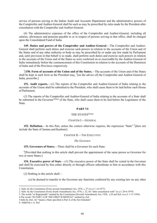 66
service of persons serving in the Indian Audit and Accounts Department and the administrative powers of
the Comptroller and Auditor-General shall be such as may be prescribed by rules made by the President after
consultation with the Comptroller and Auditor-General.
(6) The administrative expenses of the office of the Comptroller and Auditor-General, including all
salaries, allowances and pensions payable to or in respect of persons serving in that office, shall be charged
upon the Consolidated Fund of India.
149. Duties and powers of the Comptroller and Auditor-General.—The Comptroller and Auditor-
General shall perform such duties and exercise such powers in relation to the accounts of the Union and of
the States and of any other authority or body as may be prescribed by or under any law made by Parliament
and, until provision in that behalf is so made, shall perform such duties and exercise such powers in relation
to the accounts of the Union and of the States as were conferred on or exercisable by the Auditor-General of
India immediately before the commencement of this Constitution in relation to the accounts of the Dominion
of India and of the Provinces respectively.
1
[150. Form of accounts of the Union and of the States.—The accounts of the Union and of the States
shall be kept in such form as the President may, 2
[on the advice of] the Comptroller and Auditor-General of
India, prescribe.]
151. Audit reports.—(1) The reports of the Comptroller and Auditor-General of India relating to the
accounts of the Union shall be submitted to the President, who shall cause them to be laid before each House
of Parliament.
(2) The reports of the Comptroller and Auditor-General of India relating to the accounts of a State shall
be submitted to the Governor3
*** of the State, who shall cause them to be laid before the Legislature of the
State.
PART VI
THE STATES4
***
CHAPTER I.—GENERAL
152. Definition.—In this Part, unless the context otherwise requires, the expression ―State‖ 5
[does not
include the State of Jammu and Kashmir].
CHAPTER II.—THE EXECUTIVE
The Governor
153. Governors of States.—There shall be a Governor for each State:
6
[Provided that nothing in this article shall prevent the appointment of the same person as Governor for
two or more States.]
154. Executive power of State.—(1) The executive power of the State shall be vested in the Governor
and shall be exercised by him either directly or through officers subordinate to him in accordance with this
Constitution.
(2) Nothing in this article shall—
(a) be deemed to transfer to the Governor any functions conferred by any existing law on any other
1. Subs. by the Constitution (Forty-second Amendment) Act, 1976, s. 27 (w.e.f. 1-4-1977).
2. Subs. by the Constitution (Forty-fourth Amendment) Act, 1978, s. 22, for ―after consultation with‖ (w.e.f. 20-6-1979).
3. The words ―or Rajpramukh‖ omitted by the Constitution (Seventh Amendment) Act, 1956, s.29 and Sch. (w.e.f. 1-11-1956).
4.The words ―IN PART A OF THE FIRST SCHEDULE‖ omitted by ibid.
5.Subs by ibid., for ―means a State specified in Part A of the first Schedule‖.
6. Added by s. 6, ibid.
 