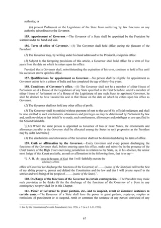 67
authority; or
(b) prevent Parliament or the Legislature of the State from conferring by law functions on any
authority subordinate to the Governor.
155. Appointment of Governor.—The Governor of a State shall be appointed by the President by
warrant under his hand and seal.
156. Term of office of Governor.—(1) The Governor shall hold office during the pleasure of the
President.
(2) The Governor may, by writing under his hand addressed to the President, resign his office.
(3) Subject to the foregoing provisions of this article, a Governor shall hold office for a term of five
years from the date on which he enters upon his office:
Provided that a Governor shall, notwithstanding the expiration of his term, continue to hold office until
his successor enters upon his office.
157. Qualifications for appointment as Governor.—No person shall be eligible for appointment as
Governor unless he is a citizen of India and has completed the age of thirty-five years.
158. Conditions of Governor’s office.—(1) The Governor shall not be a member of either House of
Parliament or of a House of the Legislature of any State specified in the First Schedule, and if a member of
either House of Parliament or of a House of the Legislature of any such State be appointed Governor, he
shall be deemed to have vacated his seat in that House on the date on which he enters upon his office as
Governor.
(2) The Governor shall not hold any other office of profit.
(3) The Governor shall be entitled without payment of rent to the use of his official residences and shall
be also entitled to such emoluments, allowances and privileges as may be determined by Parliament by law
and, until provision in that behalf is so made, such emoluments, allowances and privileges as are specified in
the Second Schedule.
1
[(3A) Where the same person is appointed as Governor of two or more States, the emoluments and
allowances payable to the Governor shall be allocated among the States in such proportion as the President
may by order determine.]
(4) The emoluments and allowances of the Governor shall not be diminished during his term of office.
159. Oath or affirmation by the Governor.—Every Governor and every person discharging the
functions of the Governor shall, before entering upon his office, make and subscribe in the presence of the
Chief Justice of the High Court exercising jurisdiction in relation to the State, or, in his absence, the senior
most Judge of that Court available, an oath or affirmation in the following form, that is to say—
―I, A. B., do swear in the name of God that I will faithfully execute the
solemnly affirm
office of Governor (or discharge the functions of the Governor) of .........(name of the State)and will to the best
of my ability preserve, protect and defend the Constitution and the law and that I will devote myself to the
service and well-being of the people of ..……(name of the State).‖.
160. Discharge of the functions of the Governor in certain contingencies.—The President may make
such provision as he thinks fit for the discharge of the functions of the Governor of a State in any
contingency not provided for in this Chapter.
161. Power of Governor to grant pardons, etc., and to suspend, remit or commute sentences in
certain cases.—The Governor of a State shall have the power to grant pardons, reprieves, respites or
remissions of punishment or to suspend, remit or commute the sentence of any person convicted of any
1. Ins. by the Constitution (Seventh Amendment) Act, 1956, s. 7 (w.e.f. 1-11-1956).
 