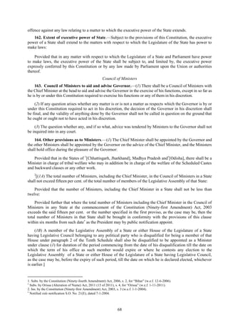 68
offence against any law relating to a matter to which the executive power of the State extends.
162. Extent of executive power of State.—Subject to the provisions of this Constitution, the executive
power of a State shall extend to the matters with respect to which the Legislature of the State has power to
make laws:
Provided that in any matter with respect to which the Legislature of a State and Parliament have power
to make laws, the executive power of the State shall be subject to, and limited by, the executive power
expressly conferred by this Constitution or by any law made by Parliament upon the Union or authorities
thereof.
Council of Ministers
163. Council of Ministers to aid and advise Governor.—(1) There shall be a Council of Ministers with
the Chief Minister at the head to aid and advise the Governor in the exercise of his functions, except in so far as
he is by or under this Constitution required to exercise his functions or any of them in his discretion.
(2) If any question arises whether any matter is or is not a matter as respects which the Governor is by or
under this Constitution required to act in his discretion, the decision of the Governor in his discretion shall
be final, and the validity of anything done by the Governor shall not be called in question on the ground that
he ought or ought not to have acted in his discretion.
(3) The question whether any, and if so what, advice was tendered by Ministers to the Governor shall not
be inquired into in any court.
164. Other provisions as to Ministers.—(1) The Chief Minister shall be appointed by the Governor and
the other Ministers shall be appointed by the Governor on the advice of the Chief Minister, and the Ministers
shall hold office during the pleasure of the Governor:
Provided that in the States of 1
[Chhattisgarh, Jharkhand], Madhya Pradesh and
[Odisha], there shall be a
Minister in charge of tribal welfare who may in addition be in charge of the welfare of the Scheduled Castes
and backward classes or any other work.
2
[(1A) The total number of Ministers, including the Chief Minister, in the Council of Ministers in a State
shall not exceed fifteen per cent. of the total number of members of the Legislative Assembly of that State:
Provided that the number of Ministers, including the Chief Minister in a State shall not be less than
twelve:
Provided further that where the total number of Ministers including the Chief Minister in the Council of
Ministers in any State at the commencement of the Constitution (Ninety-first Amendment) Act, 2003
exceeds the said fifteen per cent. or the number specified in the first proviso, as the case may be, then the
total number of Ministers in that State shall be brought in conformity with the provisions of this clause
within six months from such date
as the President may by public notification appoint.
(1B) A member of the Legislative Assembly of a State or either House of the Legislature of a State
having Legislative Council belonging to any political party who is disqualified for being a member of that
House under paragraph 2 of the Tenth Schedule shall also be disqualified to be appointed as a Minister
under clause (1) for duration of the period commencing from the date of his disqualification till the date on
which the term of his office as such member would expire or where he contests any election to the
Legislative Assembly of a State or either House of the Legislature of a State having Legislative Council,
as the case may be, before the expiry of such period, till the date on which he is declared elected, whichever
is earlier.]
1. Subs. by the Constitution (Ninety-fourth Amendment) Act, 2006, s. 2, for ―Bihar‖ (w.e.f. 12-6-2006).

Subs. by Orissa (Alteration of Name) Act, 2011 (15 of 2011), s. 4, for ―Orissa‖ (w.e.f. 1-11-2011).
2. Ins. by the Constitution (Ninety-first Amendment) Act, 2003, s. 3 (w.e.f. 1-1-2004).

Notified vide notification S.O. No. 21(E), dated 7-1-2004.
 