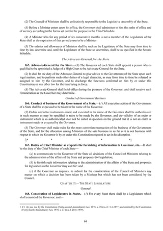 69
(2) The Council of Ministers shall be collectively responsible to the Legislative Assembly of the State.
(3) Before a Minister enters upon his office, the Governor shall administer to him the oaths of office and
of secrecy according to the forms set out for the purpose in the Third Schedule.
(4) A Minister who for any period of six consecutive months is not a member of the Legislature of the
State shall at the expiration of that period cease to be a Minister.
(5) The salaries and allowances of Ministers shall be such as the Legislature of the State may from time to
time by law determine and, until the Legislature of the State so determines, shall be as specified in the Second
Schedule.
The Advocate-General for the State
165. Advocate-General for the State.—(1) The Governor of each State shall appoint a person who is
qualified to be appointed a Judge of a High Court to be Advocate-General for the State.
(2) It shall be the duty of the Advocate-General to give advice to the Government of the State upon such
legal matters, and to perform such other duties of a legal character, as may from time to time be referred or
assigned to him by the Governor, and to discharge the functions conferred on him by or under this
Constitution or any other law for the time being in force.
(3) The Advocate-General shall hold office during the pleasure of the Governor, and shall receive such
remuneration as the Governor may determine.
Conduct of Government Business
166. Conduct of business of the Government of a State.—(1) All executive action of the Government
of a State shall be expressed to be taken in the name of the Governor.
(2) Orders and other instruments made and executed in the name of the Governor shall be authenticated
in such manner as may be specified in rules to be made by the Governor, and the validity of an order or
instrument which is so authenticated shall not be called in question on the ground that it is not an order or
instrument made or executed by the Governor.
(3) The Governor shall make rules for the more convenient transaction of the business of the Government
of the State, and for the allocation among Ministers of the said business in so far as it is not business with
respect to which the Governor is by or under this Constitution required to act in his discretion.
1
[* * * * *]
167. Duties of Chief Minister as respects the furnishing of information to Governor, etc.—It shall
be the duty of the Chief Minister of each State—
(a) to communicate to the Governor of the State all decisions of the Council of Ministers relating to
the administration of the affairs of the State and proposals for legislation;
(b) to furnish such information relating to the administration of the affairs of the State and proposals
for legislation as the Governor may call for; and
(c) if the Governor so requires, to submit for the consideration of the Council of Ministers any
matter on which a decision has been taken by a Minister but which has not been considered by the
Council.
CHAPTER III.—THE STATE LEGISLATURE
General
168. Constitution of Legislatures in States.—(1) For every State there shall be a Legislature which
shall consist of the Governor, and—
1. Cl. (4) was ins. by the Constitution (Forty-second Amendment) Act, 1976, s. 28 (w.e.f. 3-1-1977) and omitted by the Constitution
(Forty-fourth Amendment) Act, 1978, s. 23 (w.e.f. 20-6-1979).
 