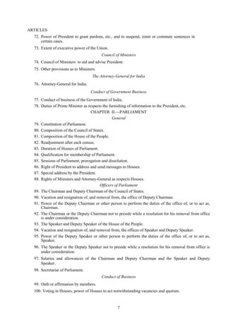 7
ARTICLES
72. Power of President to grant pardons, etc., and to suspend, remit or commute sentences in
certain cases.
73. Extent of executive power of the Union.
Council of Ministers
74. Council of Ministers to aid and advise President.
75. Other provisions as to Ministers.
The Attorney-General for India
76. Attorney-General for India.
Conduct of Government Business
77. Conduct of business of the Government of India.
78. Duties of Prime Minister as respects the furnishing of information to the President, etc.
CHAPTER II.PARLIAMENT
General
79. Constitution of Parliament.
80. Composition of the Council of States.
81. Composition of the House of the People.
82. Readjustment after each census.
83. Duration of Houses of Parliament.
84. Qualification for membership of Parliament.
85. Sessions of Parliament, prorogation and dissolution.
86. Right of President to address and send messages to Houses.
87. Special address by the President.
88. Rights of Ministers and Attorney-General as respects Houses.
Officers of Parliament
89. The Chairman and Deputy Chairman of the Council of States.
90. Vacation and resignation of, and removal from, the office of Deputy Chairman.
91. Power of the Deputy Chairman or other person to perform the duties of the office of, or to act as,
Chairman.
92. The Chairman or the Deputy Chairman not to preside while a resolution for his removal from office
is under consideration.
93. The Speaker and Deputy Speaker of the House of the People.
94. Vacation and resignation of, and removal from, the offices of Speaker and Deputy Speaker.
95. Power of the Deputy Speaker or other person to perform the duties of the office of, or to act as,
Speaker.
96. The Speaker or the Deputy Speaker not to preside while a resolution for his removal from office is
under consideration.
97. Salaries and allowances of the Chairman and Deputy Chairman and the Speaker and Deputy
Speaker.
98. Secretariat of Parliament.
Conduct of Business
99. Oath or affirmation by members.
100. Voting in Houses, power of Houses to act notwithstanding vacancies and quorum.
 