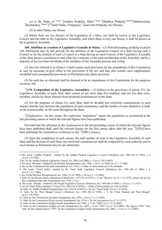 70
(a) in the States of 1
*** 2
[Andhra Pradesh], Bihar,3
*** 4
[Madhya Pradesh],5
***6
[Maharashtra],
7
[Karnataka], 8
*** 9
[10
Tamil Nadu, Telangana] 11
[and Uttar Pradesh], two Houses;
(b) in other States, one House.
(2) Where there are two Houses of the Legislature of a State, one shall be known as the Legislative
Council and the other as the Legislative Assembly, and where there is only one House, it shall be known as
the Legislative Assembly.
169. Abolition or creation of Legislative Councils in States.—(1) Notwithstanding anything in article
168, Parliament may by law provide for the abolition of the Legislative Council of a State having such a
Council or for the creation of such a Council in a State having no such Council, if the Legislative Assembly
of the State passes a resolution to that effect by a majority of the total membership of the Assembly and by a
majority of not less than two-thirds of the members of the Assembly present and voting.
(2) Any law referred to in clause (1) shall contain such provisions for the amendment of this Constitution
as may be necessary to give effect to the provisions of the law and may also contain such supplemental,
incidental and consequential provisions as Parliament may deem necessary.
(3) No such law as aforesaid shall be deemed to be an amendment of this Constitution for the purposes
of article 368.
12
[170. Composition of the Legislative Assemblies.—(1) Subject to the provisions of article 333, the
Legislative Assembly of each State shall consist of not more than five hundred, and not less than sixty,
members chosen by direct election from territorial constituencies in the State.
(2) For the purposes of clause (1), each State shall be divided into territorial constituencies in such
manner that the ratio between the population of each constituency and the number of seats allotted to it shall,
so far as practicable, be the same throughout the State.
13
[Explanation.—In this clause, the expression ―population‖ means the population as ascertained at the
last preceding census of which the relevant figures have been published:
Provided that the reference in this Explanation to the last preceding census of which the relevant figures
have been published shall, until the relevant figures for the first census taken after the year 14
[2026] have
been published, be construed as a reference to the 15
[2001] census.]
(3) Upon the completion of each census, the total number of seats in the Legislative Assembly of each
State and the division of each State into territorial constituencies shall be readjusted by such authority and in
such manner as Parliament may by law determine:
1.The words ―Andhra Pradesh,‖ omitted by the Andhra Pradesh Legislative Council (Abolition) Act, 1985 (34 of 1985), s. 4
(w.e.f. 1-6-1985).
2.Ins. by the Andhra Pradesh Legislative Council Act, 2005 (1of 2006), s. 3 (w.e.f. 30-3-2007).
3.The word ―Bombay‖ omitted by the Bombay Reorganisation Act, 1960, s. 20 (11 of 1960) (w.e.f. 1-5-1960).
4. Ins. by the Constitution (Seventh Amendment) Act, 1956, s. 8 (date of enforcement yet to be notified).
5. The words ―Tamil Nadu‖, omitted by the Tamil Nadu Legislative Council (Abolition) Act, 1986 (40 of 1986), s. 4
(w.e.f. 1-11- 1986).
6. Ins. by the Bombay Reorganisation Act, 1960, (11 of 1960), s. 20 (w.e.f. 1-5-1960).
7. Subs. by the Mysore States (Alteration of Name) Act, 1973 (31 of 1973), s. 4, for ―Mysore‖ (w.e.f. 1-11-1973), which was ins. by
the Constitution (Seventh Amendment) Act, 1956, s. 8 (1).
8. The word, ―Punjab,‖ omitted by the Punjab Legislative Council (Abolition) Act, 1969 (46 of 1969), s. 4 (w.e.f. 7-1-1917).
9. Ins. by Tamil Nadu Legislative Council Act, 2010 (16 of 2010), s. 3 (date of enforcement yet to be notified).
10. Subs. by Andhra Pradesh Reorganisation Act, 2014 (6 of 2014), s. 96, for ―Tamil Nadu‖ (w.e.f. 1-6-2014).
11. Subs. by the West Bengal Council (Abolition) Act, 1969 (20 of 1969), s. 4, for ―Uttar Pradesh and West Bengal‖
(w.e.f. 1-8-1969).
12. Subs. by the Constitution (Seventh Amendment) Act, 1956, s. 9 (w.e.f. 1-11-1956).
13. Subs. by the Constitution (Forty-second Amendment) Act, 1976, s. 29, for Explanation (w.e.f. 3-1-1977).
14. Subs. by the Constitution (Eighty-fourth Amendment) Act, 2001, s. 5, for ―2000‖ (w.e.f. 21-2-2002).
15. Subs. by the Constitution (Eighty-seventh Amendment) Act, 2003, s. 4, for ―1991‖ (w.e.f. 22-6-2003). The figures ―1991‖ were
subs. for the original figures ―1971‖ by the Constitution (Eighty-fourth Amendment) Act, 2001, s. 5 (w.e.f. 21-2-2002).
 