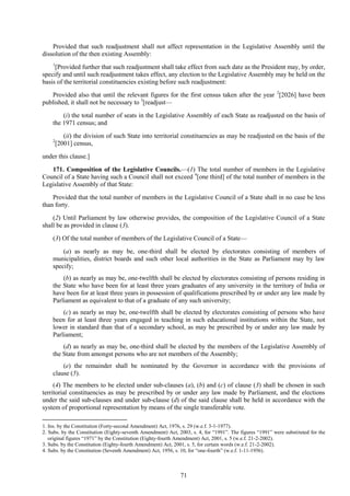 71
Provided that such readjustment shall not affect representation in the Legislative Assembly until the
dissolution of the then existing Assembly:
1
[Provided further that such readjustment shall take effect from such date as the President may, by order,
specify and until such readjustment takes effect, any election to the Legislative Assembly may be held on the
basis of the territorial constituencies existing before such readjustment:
Provided also that until the relevant figures for the first census taken after the year 2
[2026] have been
published, it shall not be necessary to 3
[readjust—
(i) the total number of seats in the Legislative Assembly of each State as readjusted on the basis of
the 1971 census; and
(ii) the division of such State into territorial constituencies as may be readjusted on the basis of the
2
[2001] census,
under this clause.]
171. Composition of the Legislative Councils.—(1) The total number of members in the Legislative
Council of a State having such a Council shall not exceed 4
[one third] of the total number of members in the
Legislative Assembly of that State:
Provided that the total number of members in the Legislative Council of a State shall in no case be less
than forty.
(2) Until Parliament by law otherwise provides, the composition of the Legislative Council of a State
shall be as provided in clause (3).
(3) Of the total number of members of the Legislative Council of a State—
(a) as nearly as may be, one-third shall be elected by electorates consisting of members of
municipalities, district boards and such other local authorities in the State as Parliament may by law
specify;
(b) as nearly as may be, one-twelfth shall be elected by electorates consisting of persons residing in
the State who have been for at least three years graduates of any university in the territory of India or
have been for at least three years in possession of qualifications prescribed by or under any law made by
Parliament as equivalent to that of a graduate of any such university;
(c) as nearly as may be, one-twelfth shall be elected by electorates consisting of persons who have
been for at least three years engaged in teaching in such educational institutions within the State, not
lower in standard than that of a secondary school, as may be prescribed by or under any law made by
Parliament;
(d) as nearly as may be, one-third shall be elected by the members of the Legislative Assembly of
the State from amongst persons who are not members of the Assembly;
(e) the remainder shall be nominated by the Governor in accordance with the provisions of
clause (5).
(4) The members to be elected under sub-clauses (a), (b) and (c) of clause (3) shall be chosen in such
territorial constituencies as may be prescribed by or under any law made by Parliament, and the elections
under the said sub-clauses and under sub-clause (d) of the said clause shall be held in accordance with the
system of proportional representation by means of the single transferable vote.
1. Ins. by the Constitution (Forty-second Amendment) Act, 1976, s. 29 (w.e.f. 3-1-1977).
2. Subs. by the Constitution (Eighty-seventh Amendment) Act, 2003, s. 4, for ―1991‖. The figures ―1991‖ were substituted for the
original figures ―1971‖ by the Constitution (Eighty-fourth Amendment) Act, 2001, s. 5 (w.e.f. 21-2-2002).
3. Subs. by the Constitution (Eighty-fourth Amendment) Act, 2001, s. 5, for certain words (w.e.f. 21-2-2002).
4. Subs. by the Constitution (Seventh Amendment) Act, 1956, s. 10, for ―one-fourth‖ (w.e.f. 1-11-1956).
 
