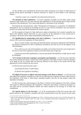 72
(5) The members to be nominated by the Governor under sub-clause (e) of clause (3) shall consist of
persons having special knowledge or practical experience in respect of such matters as the following,
namely:—
Literature, science, art, co-operative movement and social service.
172. Duration of State Legislatures.—(1) Every Legislative Assembly of every State, unless sooner
dissolved, shall continue for five years from the date appointed for its first meeting and no longer and the
expiration of the said period of 1
[five years] shall operate as a dissolution of the Assembly:
Provided that the said period may, while a Proclamation of Emergency is in operation, be extended by
Parliament by law for a period not exceeding one year at a time and not extending in any case beyond a
period of six months after the Proclamation has ceased to operate.
(2) The Legislative Council of a State shall not be subject to dissolution, but as nearly as possible one-
third of the members thereof shall retire as soon as may be on the expiration of every second year in
accordance with the provisions made in that behalf by Parliament by law.
173. Qualification for membership of the State Legislature.—A person shall not be qualified to be
chosen to fill a seat in the Legislature of a State unless he—
2
[(a) is a citizen of India, and makes and subscribes before some person authorised in that behalf by
the Election Commission an oath or affirmation according to the form set out for the purpose in the
Third Schedule;]
(b) is, in the case of a seat in the Legislative Assembly, not less than twenty-five years of age and, in
the case of a seat in the Legislative Council, not less than thirty years of age; and
(c) possesses such other qualifications as may be prescribed in that behalf by or under any law made
by Parliament.
3
[174. Sessions of the State Legislature, prorogation and dissolution.—(1) The Governor shall from
time to time summon the House or each House of the Legislature of the State to meet at such time and place
as he thinks fit, but six months shall not intervene between its last sitting in one session and the date
appointed for its first sitting in the next session.
(2) The Governor may from time to time—
(a) prorogue the House or either House;
(b) dissolve the Legislative Assembly.]
175. Right of Governor to address and send messages to the House or Houses.—(1) The Governor
may address the Legislative Assembly or, in the case of a State having a Legislative Council, either House of
the Legislature of the State, or both Houses assembled together, and may for that purpose require the
attendance of members.
(2) The Governor may send messages to the House or Houses of the Legislature of the State, whether
with respect to a Bill then pending in the Legislature or otherwise, and a House to which any message is so
sent shall with all convenient dispatch consider any matter required by the message to be taken into
consideration.
176. Special address by the Governor.—(1) At the commencement of 4
[the first session after each
general election to the Legislative Assembly and at the commencement of the first session of each year],
1. Subs. by the Constitution (Forty-fourth Amendment) Act, 1978, s. 24 for the words ―six years‖ (w.e.f. 6-9-1979). The words ―six
years‖ were subs. for the original words ―five years‖ by the Constitution (Forty-second Amendment) Act, 1976, s. 30
(w.e.f. 3-1-1977).
2. Subs. by the Constitution (Sixteenth Amendment) Act, 1963, s. 4 (w.e.f. 5-10-1963).
3. Subs. by the Constitution (First Amendment) Act, 1951, s. 8 (w.e.f. 18-6-1951).
4. Subs. by ibid., ―for every session‘‘.
 