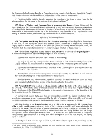 73
the Governor shall address the Legislative Assembly or, in the case of a State having a Legislative Council,
both Houses assembled together and inform the Legislature of the causes of its summons.
(2) Provision shall be made by the rules regulating the procedure of the House or either House for the
allotment of time for discussion of the matters referred to in such address1***
.
177. Rights of Ministers and Advocate-General as respects the Houses.—Every Minister and the
Advocate-General for a State shall have the right to speak in, and otherwise to take part in the proceedings
of, the Legislative Assembly of the State or, in the case of a State having a Legislative Council, both Houses,
and to speak in, and otherwise to take part in the proceedings of, any committee of the Legislature of which
he may be named a member, but shall not, by virtue of this article, be entitled to vote.
Officers of the State Legislature
178. The Speaker and Deputy Speaker of the Legislative Assembly.—Every Legislative Assembly of
a State shall, as soon as may be, choose two members of the Assembly to be respectively Speaker and
Deputy Speaker thereof and, so often as the office of Speaker or Deputy Speaker becomes vacant, the
Assembly shall choose another member to be Speaker or Deputy Speaker, as the case may be.
179. Vacation and resignation of, and removal from, the offices of Speaker and Deputy Speaker.—
A member holding office as Speaker or Deputy Speaker of an Assembly—
(a) shall vacate his office if he ceases to be a member of the Assembly;
(b) may at any time by writing under his hand addressed, if such member is the Speaker, to the
Deputy Speaker, and if such member is the Deputy Speaker, to the Speaker, resign his office; and
(c) may be removed from his office by a resolution of the Assembly passed by a majority of all the
then members of the Assembly:
Provided that no resolution for the purpose of clause (c) shall be moved unless at least fourteen
days‘ notice has been given of the intention to move the resolution:
Provided further that, whenever the Assembly is dissolved, the Speaker shall not vacate his office
until immediately before the first meeting of the Assembly after the dissolution.
180. Power of the Deputy Speaker or other person to perform the duties of the office of, or to act
as, Speaker.—(1) While the office of Speaker is vacant, the duties of the office shall be performed by the
Deputy Speaker or, if the office of Deputy Speaker is also vacant, by such member of the Assembly as the
Governor may appoint for the purpose.
(2) During the absence of the Speaker from any sitting of the Assembly the Deputy Speaker or, if he is
also absent, such person as may be determined by the rules of procedure of the Assembly, or, if no such
person is present, such other person as may be determined by the Assembly, shall act as Speaker.
181. The Speaker or the Deputy Speaker not to preside while a resolution for his removal from
office is under consideration.—(1) At any sitting of the Legislative Assembly, while any resolution for the
removal of the Speaker from his office is under consideration, the Speaker, or while any resolution for the
removal of the Deputy Speaker from his office is under consideration, the Deputy Speaker, shall not, though
he is present, preside, and the provisions of clause (2) of article 180 shall apply in relation to every such
sitting as they apply in relation to a sitting from which the Speaker or, as the case may be, the Deputy
Speaker, is absent.
(2) The Speaker shall have the right to speak in, and otherwise to take part in the proceedings of, the
1. The words ―and for the precedence of such discussion over other business of the House‖ omitted by the Constitution (First
Amendment) Act, 1951, s. 9 (w.e.f. 18-6-1951).
 
