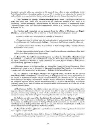 74
Legislative Assembly while any resolution for his removal from office is under consideration in the
Assembly and shall, notwithstanding anything in article 189, be entitled to vote only in the first instance on
such resolution or on any other matter during such proceedings but not in the case of an equality of votes.
182. The Chairman and Deputy Chairman of the Legislative Council.—The Legislative Council of
every State having such Council shall, as soon as may be, choose two members of the Council to be
respectively Chairman and Deputy Chairman thereof and, so often as the office of Chairman or Deputy
Chairman becomes vacant, the Council shall choose another member to be Chairman or Deputy Chairman,
as the case may be.
183. Vacation and resignation of, and removal from, the offices of Chairman and Deputy
Chairman.—A member holding office as Chairman or Deputy Chairman of a Legislative Council—
(a) shall vacate his office if he ceases to be a member of the Council;
(b) may at any time by writing under his hand addressed, if such member is the Chairman, to the
Deputy Chairman, and if such member is the Deputy Chairman, to the Chairman, resign his office; and
(c) may be removed from his office by a resolution of the Council passed by a majority of all the
then members of the Council:
Provided that no resolution for the purpose of clause (c) shall be moved unless at least fourteen days‘ notice
has been given of the intention to move the resolution.
184. Power of the Deputy Chairman or other person to perform the duties of the office of, or to act
as, Chairman.—(1) While the office of Chairman is vacant, the duties of the office shall be performed by
the Deputy Chairman or, if the office of Deputy Chairman is also vacant, by such member of the Council as
the Governor may appoint for the purpose.
(2) During the absence of the Chairman from any sitting of the Council the Deputy Chairman or, if he is
also absent, such person as may be determined by the rules of procedure of the Council, or, if no such person
is present, such other person as may be determined by the Council, shall act as Chairman.
185. The Chairman or the Deputy Chairman not to preside while a resolution for his removal
from office is under consideration.—(1) At any sitting of the Legislative Council, while any resolution for
the removal of the Chairman from his office is under consideration, the Chairman, or while any resolution
for the removal of the Deputy Chairman from his office is under consideration, the Deputy Chairman, shall
not, though he is present, preside, and the provisions of clause (2) of article 184 shall apply in relation to
every such sitting as they apply in relation to a sitting from which the Chairman or, as the case may be, the
Deputy Chairman is absent.
(2) The Chairman shall have the right to speak in, and otherwise to take part in the proceedings of, the
Legislative Council while any resolution for his removal from office is under consideration in the Council
and shall, notwithstanding anything in article 189, be entitled to vote only in the first instance on such
resolution or on any other matter during such proceedings but not in the case of an equality of votes.
186. Salaries and allowances of the Speaker and Deputy Speaker and the Chairman and Deputy
Chairman.—There shall be paid to the Speaker and the Deputy Speaker of the Legislative Assembly, and to
the Chairman and the Deputy Chairman of the Legislative Council, such salaries and allowances as may be
respectively fixed by the Legislature of the State by law and, until provision in that behalf is so made, such
salaries and allowances as are specified in the Second Schedule.
187. Secretariat of State Legislature.—(1) The House or each House of the Legislature of a State shall
have a separate secretarial staff:
Provided that nothing in this clause shall, in the case of the Legislature of a State having a Legislative
Council, be construed as preventing the creation of posts common to both Houses of such Legislature.
 