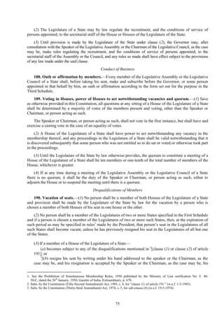 75
(2) The Legislature of a State may by law regulate the recruitment, and the conditions of service of
persons appointed, to the secretarial staff of the House or Houses of the Legislature of the State.
(3) Until provision is made by the Legislature of the State under clause (2), the Governor may, after
consultation with the Speaker of the Legislative Assembly or the Chairman of the Legislative Council, as the case
may be, make rules regulating the recruitment, and the conditions of service of persons appointed, to the
secretarial staff of the Assembly or the Council, and any rules so made shall have effect subject to the provisions
of any law made under the said clause.
Conduct of Business
188. Oath or affirmation by members.—Every member of the Legislative Assembly or the Legislative
Council of a State shall, before taking his seat, make and subscribe before the Governor, or some person
appointed in that behalf by him, an oath or affirmation according to the form set out for the purpose in the
Third Schedule.
189. Voting in Houses, power of Houses to act notwithstanding vacancies and quorum.—(1) Save
as otherwise provided in this Constitution, all questions at any sitting of a House of the Legislature of a State
shall be determined by a majority of votes of the members present and voting, other than the Speaker or
Chairman, or person acting as such.
The Speaker or Chairman, or person acting as such, shall not vote in the first instance, but shall have and
exercise a casting vote in the case of an equality of votes.
(2) A House of the Legislature of a State shall have power to act notwithstanding any vacancy in the
membership thereof, and any proceedings in the Legislature of a State shall be valid notwithstanding that it
is discovered subsequently that some person who was not entitled so to do sat or voted or otherwise took part
in the proceedings.
(3) Until the Legislature of the State by law otherwise provides, the quorum to constitute a meeting of a
House of the Legislature of a State shall be ten members or one-tenth of the total number of members of the
House, whichever is greater.
(4) If at any time during a meeting of the Legislative Assembly or the Legislative Council of a State
there is no quorum, it shall be the duty of the Speaker or Chairman, or person acting as such, either to
adjourn the House or to suspend the meeting until there is a quorum.
Disqualifications of Members
190. Vacation of seats.—(1) No person shall be a member of both Houses of the Legislature of a State
and provision shall be made by the Legislature of the State by law for the vacation by a person who is
chosen a member of both Houses of his seat in one house or the other.
(2) No person shall be a member of the Legislatures of two or more States specified in the First Schedule
and if a person is chosen a member of the Legislatures of two or more such States, then, at the expiration of
such period as may be specified in rules1
made by the President, that person‘s seat in the Legislatures of all
such States shall become vacant, unless he has previously resigned his seat in the Legislatures of all but one
of the States.
(3) If a member of a House of the Legislature of a State—
(a) becomes subject to any of the disqualifications mentioned in 2
[clause (1) or clause (2) of article
191]; or
3
[(b) resigns his seat by writing under his hand addressed to the speaker or the Chairman, as the
case may be, and his resignation is accepted by the Speaker or the Chairman, as the case may be, his
1. See the Prohibition of Simultaneous Membership Rules, 1950 published by the Ministry of Law notification No. F. 46/
50-C, dated the 26th
January, 1950, Gazette of India, Extraordinary, p. 678.
2. Subs. by the Constitution (Fifty-Second Amendment) Act, 1985, s. 4, for ―clause (1) of article 191 ‖ (w.e.f. 1-3-1985).
3. Subs. by the Constitution (Thirty-third Amendment) Act, 1974, s. 3, for sub-clause (b) (w.e.f. 19-5-1974).
 