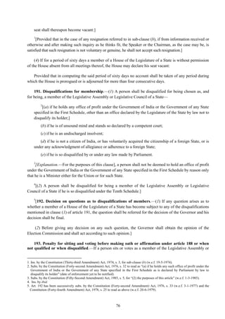 76
seat shall thereupon become vacant:]
1
[Provided that in the case of any resignation referred to in sub-clause (b), if from information received or
otherwise and after making such inquiry as he thinks fit, the Speaker or the Chairman, as the case may be, is
satisfied that such resignation is not voluntary or genuine, he shall not accept such resignation.]
(4) If for a period of sixty days a member of a House of the Legislature of a State is without permission
of the House absent from all meetings thereof, the House may declare his seat vacant:
Provided that in computing the said period of sixty days no account shall be taken of any period during
which the House is prorogued or is adjourned for more than four consecutive days.
191. Disqualifications for membership.—(1) A person shall be disqualified for being chosen as, and
for being, a member of the Legislative Assembly or Legislative Council of a State—
2
[(a) if he holds any office of profit under the Government of India or the Government of any State
specified in the First Schedule, other than an office declared by the Legislature of the State by law not to
disqualify its holder;]
(b) if he is of unsound mind and stands so declared by a competent court;
(c) if he is an undischarged insolvent;
(d) if he is not a citizen of India, or has voluntarily acquired the citizenship of a foreign State, or is
under any acknowledgment of allegiance or adherence to a foreign State;
(e) if he is so disqualified by or under any law made by Parliament.
3
[Explanation.—For the purposes of this clause], a person shall not be deemed to hold an office of profit
under the Government of India or the Government of any State specified in the First Schedule by reason only
that he is a Minister either for the Union or for such State.
4
[(2) A person shall be disqualified for being a member of the Legislative Assembly or Legislative
Council of a State if he is so disqualified under the Tenth Schedule.]
5
[192. Decision on questions as to disqualifications of members.—(1) If any question arises as to
whether a member of a House of the Legislature of a State has become subject to any of the disqualifications
mentioned in clause (1) of article 191, the question shall be referred for the decision of the Governor and his
decision shall be final.
(2) Before giving any decision on any such question, the Governor shall obtain the opinion of the
Election Commission and shall act according to such opinion.]
193. Penalty for sitting and voting before making oath or affirmation under article 188 or when
not qualified or when disqualified.—If a person sits or votes as a member of the Legislative Assembly or
1. Ins. by the Constitution (Thirty-third Amendment) Act, 1974, s. 3, for sub-clause (b) (w.e.f. 19-5-1974).
2. Subs. by the Constitution (Forty-second Amendment) Act, 1976, s. 32 to read as ―(a) if he holds any such office of profit under the
Government of India or the Government of any State specified in the First Schedule as is declared by Parliament by law to
disqualify its holder‖ (date of enforcement yet to be notified).
3. Subs. by the Constitution (Fifty-Second Amendment) Act, 1985, s. 5, for ―(2) the purposes of this article‖ (w.e.f. 1-3-1985).
4. Ins. by ibid.
5. Art. 192 has been successively subs. by the Constitution (Forty-second Amendment) Act, 1976, s. 33 (w.e.f. 3-1-1977) and the
Constitution (Forty-fourth Amendment) Act, 1978, s. 25 to read as above (w.e.f. 20-6-1979).
 