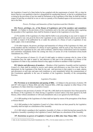 77
the Legislative Council of a State before he has complied with the requirements of article 188, or when he
knows that he is not qualified or that he is disqualified for membership thereof, or that he is prohibited from
so doing by the provisions of any law made by Parliament or the Legislature of the State, he shall be liable in
respect of each day on which he so sits or votes to a penalty of five hundred rupees to be recovered as a debt
due to the State.
Powers, Privileges and Immunities of State Legislaturesand their Members
194. Powers, privileges, etc., of the Houses of Legislatures and of the members and committees
thereof.—(1) Subject to the provisions of this Constitution and to the rules and standing orders regulating
the procedure of the Legislature, there shall be freedom of speech in the Legislature of every State.
(2) No member of the Legislature of a State shall be liable to any proceedings in any court in respect of
anything said or any vote given by him in the Legislature or any committee thereof, and no person shall be
so liable in respect of the publication by or under the authority of a House of such a Legislature of any
report, paper, votes or proceedings.
(3) In other respects, the powers, privileges and immunities of a House of the Legislature of a State, and
of the members and the committees of a House of such Legislature, shall be such as may from time to time
be defined by the Legislature by law, and, until so defined, 1
[shall be those of that House and of its members
and committees immediately before the coming into force of section 26 of the Constitution (Forty-fourth
Amendment) Act, 1978.]
(4) The provisions of clauses (1), (2) and (3) shall apply in relation to persons who by virtue of this
Constitution have the right to speak in, and otherwise to take part in the proceedings of, a House of the
Legislature of a State or any committee thereof as they apply in relation to members of that Legislature.
195. Salaries and allowances of members.—Members of the Legislative Assembly and the Legislative
Council of a State shall be entitled to receive such salaries and allowances as may from time to time be
determined, by the Legislature of the State by law and, until provision in that respect is so made, salaries
and allowances at such rates and upon such conditions as were immediately before the commencement of
this Constitution applicable in the case of members of the Legislative Assembly of the corresponding
Province.
Legislative Procedure
196. Provisions as to introduction and passing of Bills.—(1) Subject to the provisions of articles 198
and 207 with respect to Money Bills and other financial Bills, a Bill may originate in either House of the
Legislature of a State which has a Legislative Council.
(2) Subject to the provisions of articles 197 and 198, a Bill shall not be deemed to have been passed by
the Houses of the Legislature of a State having a Legislative Council unless it has been agreed to by both
Houses, either without amendment or with such amendments only as are agreed to by both Houses.
(3) A Bill pending in the Legislature of a State shall not lapse by reason of the prorogation of the House
or Houses thereof.
(4) A Bill pending in the Legislative Council of a State which has not been passed by the Legislative
Assembly shall not lapse on a dissolution of the Assembly.
(5) A Bill which is pending in the Legislative Assembly of a State, or which having been passed by the
Legislative Assembly is pending in the Legislative Council, shall lapse on a dissolution of the Assembly.
197. Restriction on powers of Legislative Council as to Bills other than Money Bills.—(1) If after
1. Subs. by the Constitution (Forty-fourth Amendment) Act, 1978, s. 26, for certain words (w.e.f. 20-6-1979).
 