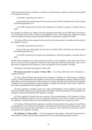 78
a Bill has been passed by the Legislative Assembly of a State having a Legislative Council and transmitted
to the Legislative Council—
(a) the Bill is rejected by the Council; or
(b) more than three months elapse from the date on which the Bill is laid before the Council without
the Bill being passed by it; or
(c) the Bill is passed by the Council with amendments to which the Legislative Assembly does not
agree;
the Legislative Assembly may, subject to the rules regulating its procedure, pass the Bill again in the same or
in any subsequent session with or without such amendments, if any, as have been made, suggested or agreed
to by the Legislative Council and then transmit the Bill as so passed to the Legislative Council.
(2) If after a Bill has been so passed for the second time by the Legislative Assembly and transmitted to
the Legislative Council—
(a) the Bill is rejected by the Council; or
(b) more than one month elapses from the date on which the Bill is laid before the Council without
the Bill being passed by it; or
(c) the Bill is passed by the Council with amendments to which the Legislative Assembly does not
agree;
the Bill shall be deemed to have been passed by the Houses of the Legislature of the State in the form in
which it was passed by the Legislative Assembly for the second time with such amendments, if any, as have
been made or suggested by the Legislative Council and agreed to by the Legislative Assembly.
(3) Nothing in this article shall apply to a Money Bill.
198. Special procedure in respect of Money Bills.—(1) A Money Bill shall not be introduced in a
Legislative Council.
(2) After a Money Bill has been passed by the Legislative Assembly of a State having a Legislative
Council, it shall be transmitted to the Legislative Council for its recommendations, and the Legislative Council
shall within a period of fourteen days from the date of its receipt of the Bill return the Bill to the Legislative
Assembly with its recommendations, and the Legislative Assembly may thereupon either accept or reject all or
any of the recommendations of the Legislative Council.
(3) If the Legislative Assembly accepts any of the recommendations of the Legislative Council, the
Money Bill shall be deemed to have been passed by both Houses with the amendments recommended by the
Legislative Council and accepted by the Legislative Assembly.
(4) If the Legislative Assembly does not accept any of the recommendations of the Legislative Council,
the Money Bill shall be deemed to have been passed by both Houses in the form in which it was passed by
the Legislative Assembly without any of the amendments recommended by the Legislative Council.
(5) If a Money Bill passed by the Legislative Assembly and transmitted to the Legislative Council for its
recommendations is not returned to the Legislative Assembly within the said period of fourteen days, it shall
be deemed to have been passed by both Houses at the expiration of the said period in the form in which it
was passed by the Legislative Assembly.
199. Definition of ―Money Bills‖.—(1) For the purposes of this Chapter, a Bill shall be deemed to be a
Money Bill if it contains only provisions dealing with all or any of the following matters, namely:—
 