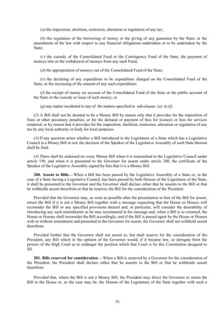 79
(a) the imposition, abolition, remission, alteration or regulation of any tax;
(b) the regulation of the borrowing of money or the giving of any guarantee by the State, or the
amendment of the law with respect to any financial obligations undertaken or to be undertaken by the
State;
(c) the custody of the Consolidated Fund or the Contingency Fund of the State, the payment of
moneys into or the withdrawal of moneys from any such Fund;
(d) the appropriation of moneys out of the Consolidated Fund of the State;
(e) the declaring of any expenditure to be expenditure charged on the Consolidated Fund of the
State, or the increasing of the amount of any such expenditure;
(f) the receipt of money on account of the Consolidated Fund of the State or the public account of
the State or the custody or issue of such money; or
(g) any matter incidental to any of the matters specified in sub-clauses (a) to (f).
(2) A Bill shall not be deemed to be a Money Bill by reason only that it provides for the imposition of
fines or other pecuniary penalties, or for the demand or payment of fees for licences or fees for services
rendered, or by reason that it provides for the imposition, abolition, remission, alteration or regulation of any
tax by any local authority or body for local purposes.
(3) If any question arises whether a Bill introduced in the Legislature of a State which has a Legislative
Council is a Money Bill or not, the decision of the Speaker of the Legislative Assembly of such State thereon
shall be final.
(4) There shall be endorsed on every Money Bill when it is transmitted to the Legislative Council under
article 198, and when it is presented to the Governor for assent under article 200, the certificate of the
Speaker of the Legislative Assembly signed by him that it is a Money Bill.
200. Assent to Bills.—When a Bill has been passed by the Legislative Assembly of a State or, in the
case of a State having a Legislative Council, has been passed by both Houses of the Legislature of the State,
it shall be presented to the Governor and the Governor shall declare either that he assents to the Bill or that
he withholds assent therefrom or that he reserves the Bill for the consideration of the President:
Provided that the Governor may, as soon as possible after the presentation to him of the Bill for assent,
return the Bill if it is not a Money Bill together with a message requesting that the House or Houses will
reconsider the Bill or any specified provisions thereof and, in particular, will consider the desirability of
introducing any such amendments as he may recommend in his message and, when a Bill is so returned, the
House or Houses shall reconsider the Bill accordingly, and if the Bill is passed again by the House or Houses
with or without amendment and presented to the Governor for assent, the Governor shall not withhold assent
therefrom:
Provided further that the Governor shall not assent to, but shall reserve for the consideration of the
President, any Bill which in the opinion of the Governor would, if it became law, so derogate from the
powers of the High Court as to endanger the position which that Court is by this Constitution designed to
fill.
201. Bills reserved for consideration.—When a Bill is reserved by a Governor for the consideration of
the President, the President shall declare either that he assents to the Bill or that he withholds assent
therefrom:
Provided that, where the Bill is not a Money Bill, the President may direct the Governor to return the
Bill to the House or, as the case may be, the Houses of the Legislature of the State together with such a
 