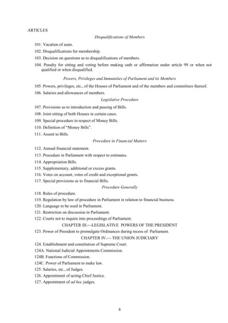 8
ARTICLES
Disqualifications of Members
101. Vacation of seats.
102. Disqualifications for membership.
103. Decision on questions as to disqualifications of members.
104. Penalty for sitting and voting before making oath or affirmation under article 99 or when not
qualified or when disqualified.
Powers, Privileges and Immunities of Parliament and its Members
105. Powers, privileges, etc., of the Houses of Parliament and of the members and committees thereof.
106. Salaries and allowances of members.
Legislative Procedure
107. Provisions as to introduction and passing of Bills.
108. Joint sitting of both Houses in certain cases.
109. Special procedure in respect of Money Bills.
110. Definition of ―Money Bills‖.
111. Assent to Bills.
Procedure in Financial Matters
112. Annual financial statement.
113. Procedure in Parliament with respect to estimates.
114. Appropriation Bills.
115. Supplementary, additional or excess grants.
116. Votes on account, votes of credit and exceptional grants.
117. Special provisions as to financial Bills.
Procedure Generally
118. Rules of procedure.
119. Regulation by law of procedure in Parliament in relation to financial business.
120. Language to be used in Parliament.
121. Restriction on discussion in Parliament.
122. Courts not to inquire into proceedings of Parliament.
CHAPTER III.LEGISLATIVE POWERS OF THE PRESIDENT
123. Power of President to promulgate Ordinances during recess of Parliament.
CHAPTER IV. THE UNION JUDICIARY
124. Establishment and constitution of Supreme Court.
124A. National Judicial Appointments Commission.
124B. Functions of Commission.
124C. Power of Parliament to make law.
125. Salaries, etc., of Judges.
126. Appointment of acting Chief Justice.
127. Appointment of ad hoc judges.
 