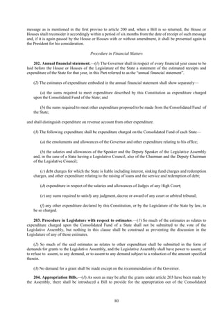 80
message as is mentioned in the first proviso to article 200 and, when a Bill is so returned, the House or
Houses shall reconsider it accordingly within a period of six months from the date of receipt of such message
and, if it is again passed by the House or Houses with or without amendment, it shall be presented again to
the President for his consideration.
Procedure in Financial Matters
202. Annual financial statement.—(1) The Governor shall in respect of every financial year cause to be
laid before the House or Houses of the Legislature of the State a statement of the estimated receipts and
expenditure of the State for that year, in this Part referred to as the ―annual financial statement‖.
(2) The estimates of expenditure embodied in the annual financial statement shall show separately—
(a) the sums required to meet expenditure described by this Constitution as expenditure charged
upon the Consolidated Fund of the State; and
(b) the sums required to meet other expenditure proposed to be made from the Consolidated Fund of
the State;
and shall distinguish expenditure on revenue account from other expenditure.
(3) The following expenditure shall be expenditure charged on the Consolidated Fund of each State—
(a) the emoluments and allowances of the Governor and other expenditure relating to his office;
(b) the salaries and allowances of the Speaker and the Deputy Speaker of the Legislative Assembly
and, in the case of a State having a Legislative Council, also of the Chairman and the Deputy Chairman
of the Legislative Council;
(c) debt charges for which the State is liable including interest, sinking fund charges and redemption
charges, and other expenditure relating to the raising of loans and the service and redemption of debt;
(d) expenditure in respect of the salaries and allowances of Judges of any High Court;
(e) any sums required to satisfy any judgment, decree or award of any court or arbitral tribunal;
(f) any other expenditure declared by this Constitution, or by the Legislature of the State by law, to
be so charged.
203. Procedure in Legislature with respect to estimates.—(1) So much of the estimates as relates to
expenditure charged upon the Consolidated Fund of a State shall not be submitted to the vote of the
Legislative Assembly, but nothing in this clause shall be construed as preventing the discussion in the
Legislature of any of those estimates.
(2) So much of the said estimates as relates to other expenditure shall be submitted in the form of
demands for grants to the Legislative Assembly, and the Legislative Assembly shall have power to assent, or
to refuse to assent, to any demand, or to assent to any demand subject to a reduction of the amount specified
therein.
(3) No demand for a grant shall be made except on the recommendation of the Governor.
204. Appropriation Bills.—(1) As soon as may be after the grants under article 203 have been made by
the Assembly, there shall be introduced a Bill to provide for the appropriation out of the Consolidated
 