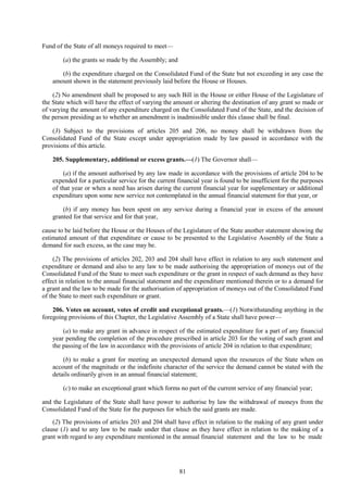 81
Fund of the State of all moneys required to meet—
(a) the grants so made by the Assembly; and
(b) the expenditure charged on the Consolidated Fund of the State but not exceeding in any case the
amount shown in the statement previously laid before the House or Houses.
(2) No amendment shall be proposed to any such Bill in the House or either House of the Legislature of
the State which will have the effect of varying the amount or altering the destination of any grant so made or
of varying the amount of any expenditure charged on the Consolidated Fund of the State, and the decision of
the person presiding as to whether an amendment is inadmissible under this clause shall be final.
(3) Subject to the provisions of articles 205 and 206, no money shall be withdrawn from the
Consolidated Fund of the State except under appropriation made by law passed in accordance with the
provisions of this article.
205. Supplementary, additional or excess grants.—(1) The Governor shall—
(a) if the amount authorised by any law made in accordance with the provisions of article 204 to be
expended for a particular service for the current financial year is found to be insufficient for the purposes
of that year or when a need has arisen during the current financial year for supplementary or additional
expenditure upon some new service not contemplated in the annual financial statement for that year, or
(b) if any money has been spent on any service during a financial year in excess of the amount
granted for that service and for that year,
cause to be laid before the House or the Houses of the Legislature of the State another statement showing the
estimated amount of that expenditure or cause to be presented to the Legislative Assembly of the State a
demand for such excess, as the case may be.
(2) The provisions of articles 202, 203 and 204 shall have effect in relation to any such statement and
expenditure or demand and also to any law to be made authorising the appropriation of moneys out of the
Consolidated Fund of the State to meet such expenditure or the grant in respect of such demand as they have
effect in relation to the annual financial statement and the expenditure mentioned therein or to a demand for
a grant and the law to be made for the authorisation of appropriation of moneys out of the Consolidated Fund
of the State to meet such expenditure or grant.
206. Votes on account, votes of credit and exceptional grants.—(1) Notwithstanding anything in the
foregoing provisions of this Chapter, the Legislative Assembly of a State shall have power—
(a) to make any grant in advance in respect of the estimated expenditure for a part of any financial
year pending the completion of the procedure prescribed in article 203 for the voting of such grant and
the passing of the law in accordance with the provisions of article 204 in relation to that expenditure;
(b) to make a grant for meeting an unexpected demand upon the resources of the State when on
account of the magnitude or the indefinite character of the service the demand cannot be stated with the
details ordinarily given in an annual financial statement;
(c) to make an exceptional grant which forms no part of the current service of any financial year;
and the Legislature of the State shall have power to authorise by law the withdrawal of moneys from the
Consolidated Fund of the State for the purposes for which the said grants are made.
(2) The provisions of articles 203 and 204 shall have effect in relation to the making of any grant under
clause (1) and to any law to be made under that clause as they have effect in relation to the making of a
grant with regard to any expenditure mentioned in the annual financial statement and the law to be made
 